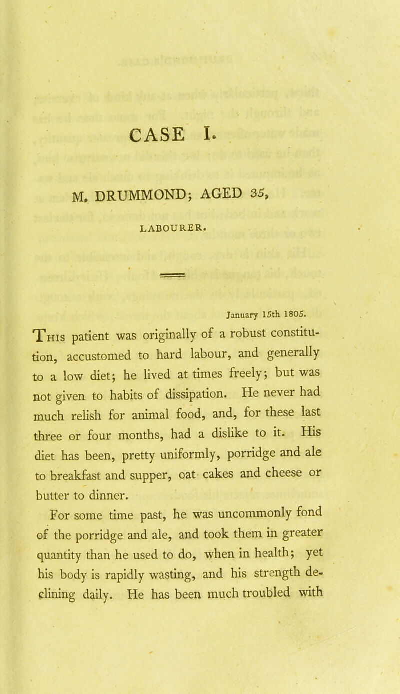 CASE I. M. DRUMMOND; AGED 35, LABOURER. January 15th 1805. This patient was originally of a robust constitu- tion, accustomed to hard labour, and generally to a low diet; he lived at times freely; but was not given to habits of dissipation. He never had much relish for animal food, and, for these last three or four months, had a dislike to it. His diet has been, pretty uniformly, porridge and ale to breakfast and supper, oat cakes and cheese or butter to dinner. For some time past, he was uncommonly fond of the porridge and ale, and took them in greater quantity than he used to do, when in health; yet his body is rapidly wasting, and his strength de- clining daily. He has been much troubled with