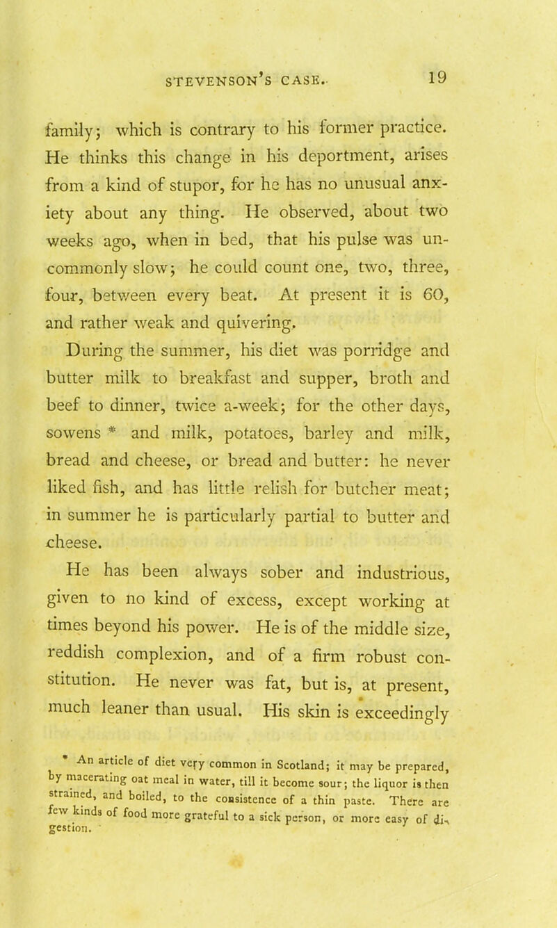 family; which is contrary to his former practice. He thinks this change in his deportment, arises from a kind of stupor, for he has no unusual anx- iety about any thing. He observed, about two weeks ago, when in bed, that his pulse was un- commonly slow; he could count one, two, three, four, between every beat. At present it is 60, and rather weak and quivering. During the summer, his diet was porridge and butter milk to breakfast and supper, broth and beef to dinner, twice a-week; for the other day?, so wens * and milk, potatoes, barley and milk, bread and cheese, or bread and butter: he never liked fish, and has little relish for butcher meat; in summer he is particularly partial to butter arid cheese. He has been always sober and industrious, given to no kind of excess, except working at times beyond his power. He is of the middle size, reddish complexion, and of a firm robust con- stitution. He never was fat, but is, at present, much leaner than usual. His skin is exceedingly • An article of diet very common in Scotland; it may be prepared, by macerating oat meal in water, till it become sour; the liquor is then strained, and boiled, to the consistence of a thin paste. There are few kmds of food more grateful to a sick person, or mors easy of di. gestion. '