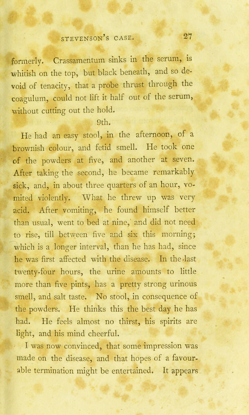 formerly. Crassamentum sinks in the serum, is whitish on the top, but black beneath, and so de- void of tenacity, that a probe thrust through the coagulum, could not lift it half out of the serum, without cutting out the hold. 9th. He had an easy stool, in the afternoon, of a brownish colour, and fetid smell. He took one of the powders at five, and another at seven. After taking the second, he became remarkably sick, and, in about three quarters of an hour, vo- mited violently. What he threw up was very acid. After vomiting, he found himself better than usual, went to bed at nine, and did not need to rise, till between five and six this morning; which is a longer interval, than he has had, since he was first affected with the disease. In the-last twenty-four hours, the urine amounts to little more than five pints, has a pretty strong urinous smell, and salt taste. No stool, in consequence of the powders. He thinks this the best day he has had. He feels almost no thirst, his spirits are light, and his mind cheerful. I was now convinced, that some impression was made on the disease, and that hopes of a favour- able termination might be entertained. It appears