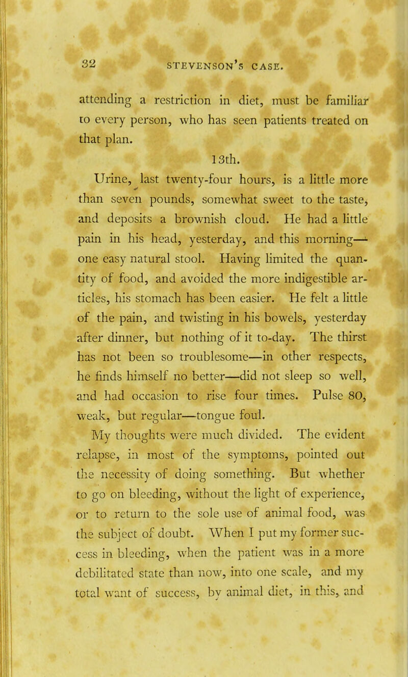 ■ attending a restriction in diet, must be familiar to every person, who has seen patients treated on that plan. 13th. Urine, last twenty-four hours, is a little more than seven pounds, somewhat sweet to the taste, and deposits a brownish cloud. He had a little pain in his head, yesterday, and this morning— one easy natural stool. Having limited the quan- tity of food, and avoided the more indigestible ar- ticles, his stomach has been easier. He felt a little of the pain, and twisting in his bowels, yesterday after dinner, but nothing of it to-day. The thirst has not been so troublesome—in other respects, he finds himself no better—did not sleep so well, and had occasion to rise four times. Pulse 80, weak, but regular—tongue foul. My thoughts were much divided. The evident relapse, in most of the symptoms, pointed out the necessity of doing something. But whether to go on bleeding, without the light of experience, or to return to the sole use of animal food, was the subject of doubt. When I put my former suc- cess in bleeding, when the patient was in a more debilitated state than now, into one scale, and my total want of success, bv animal diet, in this, and