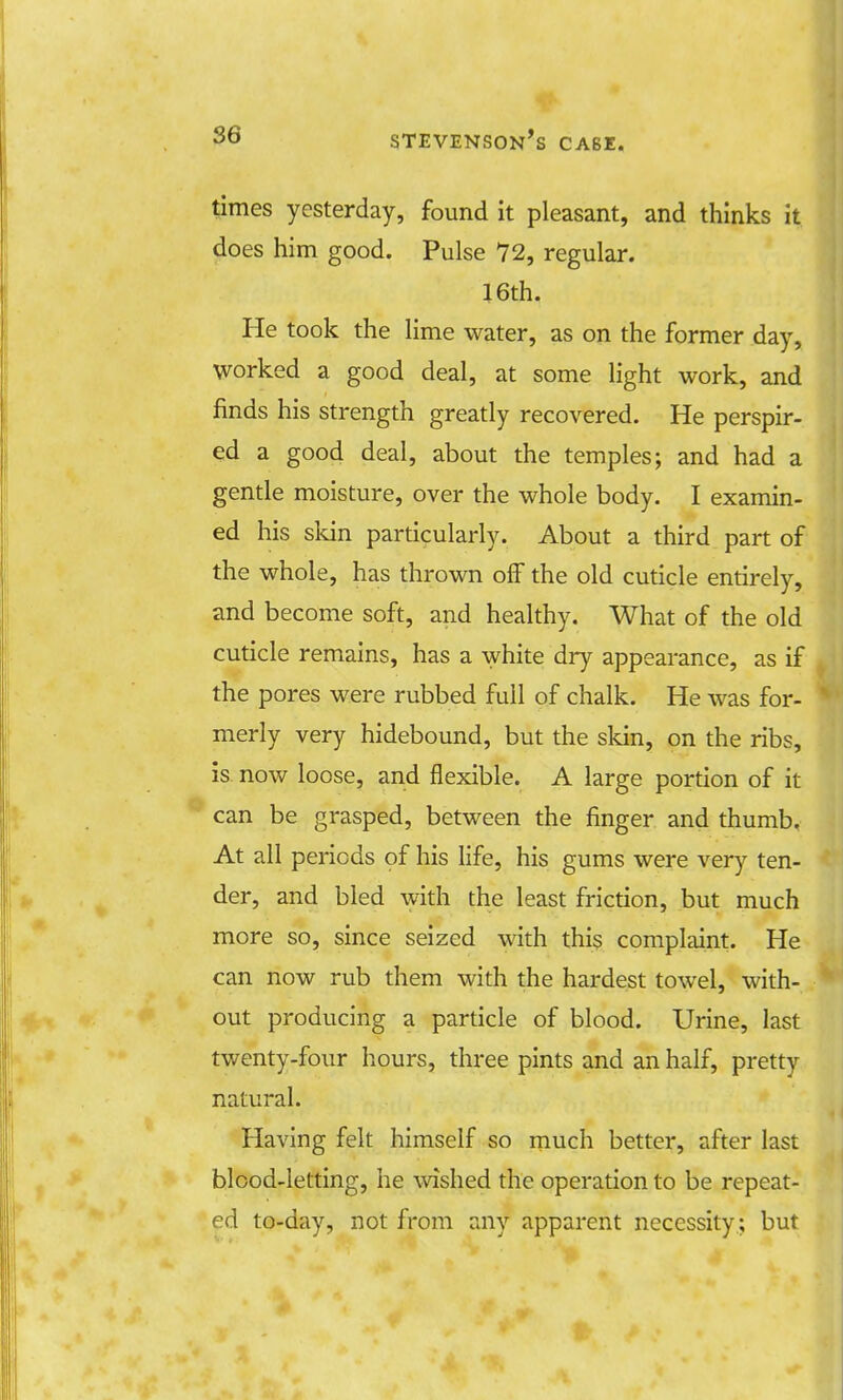 times yesterday, found it pleasant, and thinks it does him good. Pulse 72, regular. 16th. He took the lime water, as on the former day, worked a good deal, at some light work, and finds his strength greatly recovered. He perspir- ed a good deal, about the temples; and had a gentle moisture, over the whole body. I examin- ed his skin particularly. About a third part of the whole, has thrown off the old cuticle entirely, and become soft, and healthy. What of the old cuticle remains, has a white dry appearance, as if the pores were rubbed full of chalk. He was for- merly very hidebound, but the skin, on the ribs, is now loose, and flexible. A large portion of it can be grasped, between the finger and thumb, At all periods of his life, his gums were very ten- der, and bled with the least friction, but much more so, since seized with this complaint. He can now rub them with the hardest towel, with- out producing a particle of blood. Urine, last twenty-four hours, three pints and an half, pretty natural. Having felt himself so much better, after last blood-letting, he wished the operation to be repeat- ed to-day, not from any apparent necessity; but