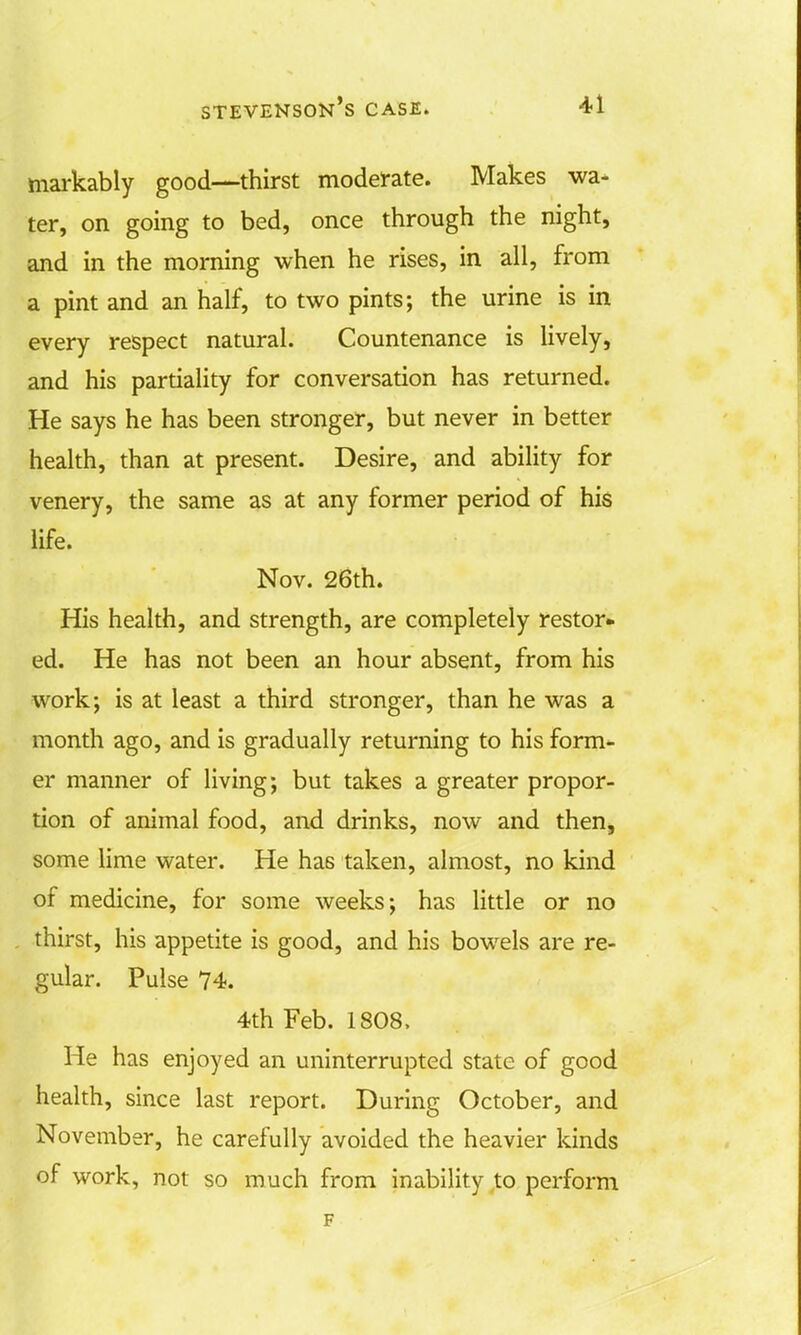 markably good—thirst moderate. Makes wa- ter, on going to bed, once through the night, and in the morning when he rises, in all, from a pint and an half, to two pints; the urine is in every respect natural. Countenance is lively, and his partiality for conversation has returned. He says he has been stronger, but never in better health, than at present. Desire, and ability for venery, the same as at any former period of his life. Nov. 26th. His health, and strength, are completely restor- ed. He has not been an hour absent, from his work; is at least a third stronger, than he was a month ago, and is gradually returning to his form- er manner of living; but takes a greater propor- tion of animal food, and drinks, now and then, some lime water. He has taken, almost, no kind of medicine, for some weeks; has little or no thirst, his appetite is good, and his bowels are re- gular. Pulse 74. 4th Feb. 1808, He has enjoyed an uninterrupted state of good health, since last report. During October, and November, he carefully avoided the heavier kinds of work, not so much from inability to perform