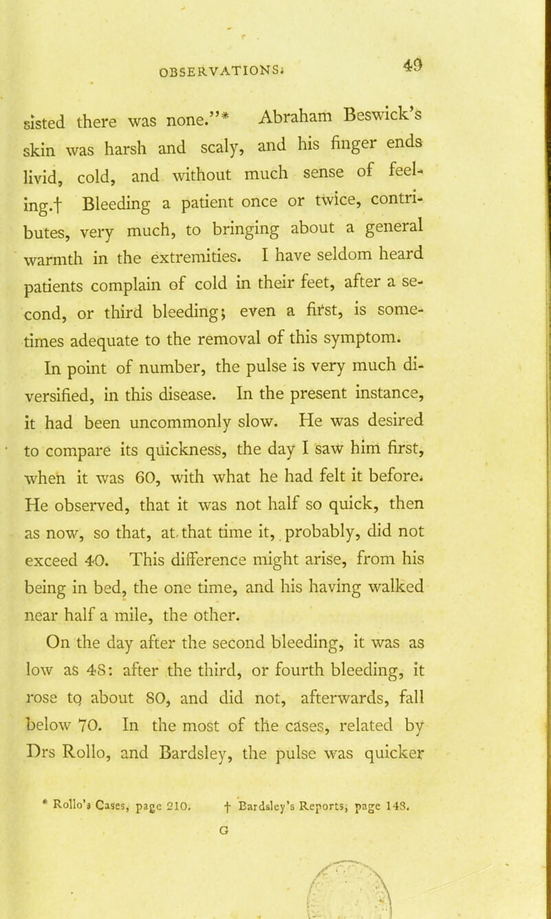 sisted there was none.* Abraham Beswick's skin was harsh and scaly, and his finger ends livid, cold, and without much sense of feel* ing.t Bleeding a patient once or twice, contri- butes, very much, to bringing about a general warmth in the extremities. I have seldom heard patients complain of cold in their feet, after a se- cond, or third bleeding; even a first, is some- times adequate to the removal of this symptom. In point of number, the pulse is very much di- versified, in this disease. In the present instance, it had been uncommonly slow. He was desired to compare its quickness, the day I saw him first, when it was 60, with what he had felt it before* He observed, that it was not half so quick, then as now, so that, at. that time it, probably, did not exceed 40. This difference might arise, from his being in bed, the one time, and his having walked near half a mile, the other. On the day after the second bleeding, it was as low as 48: after the third, or fourth bleeding, it rose tQ about 80, and did not, afterwards, fall below 70. In the most of the cases, related by Drs Rollo, and Bardsley, the pulse was quicker * Rollo'a Cases, page 210. f Bardsley's Reports, page 143.