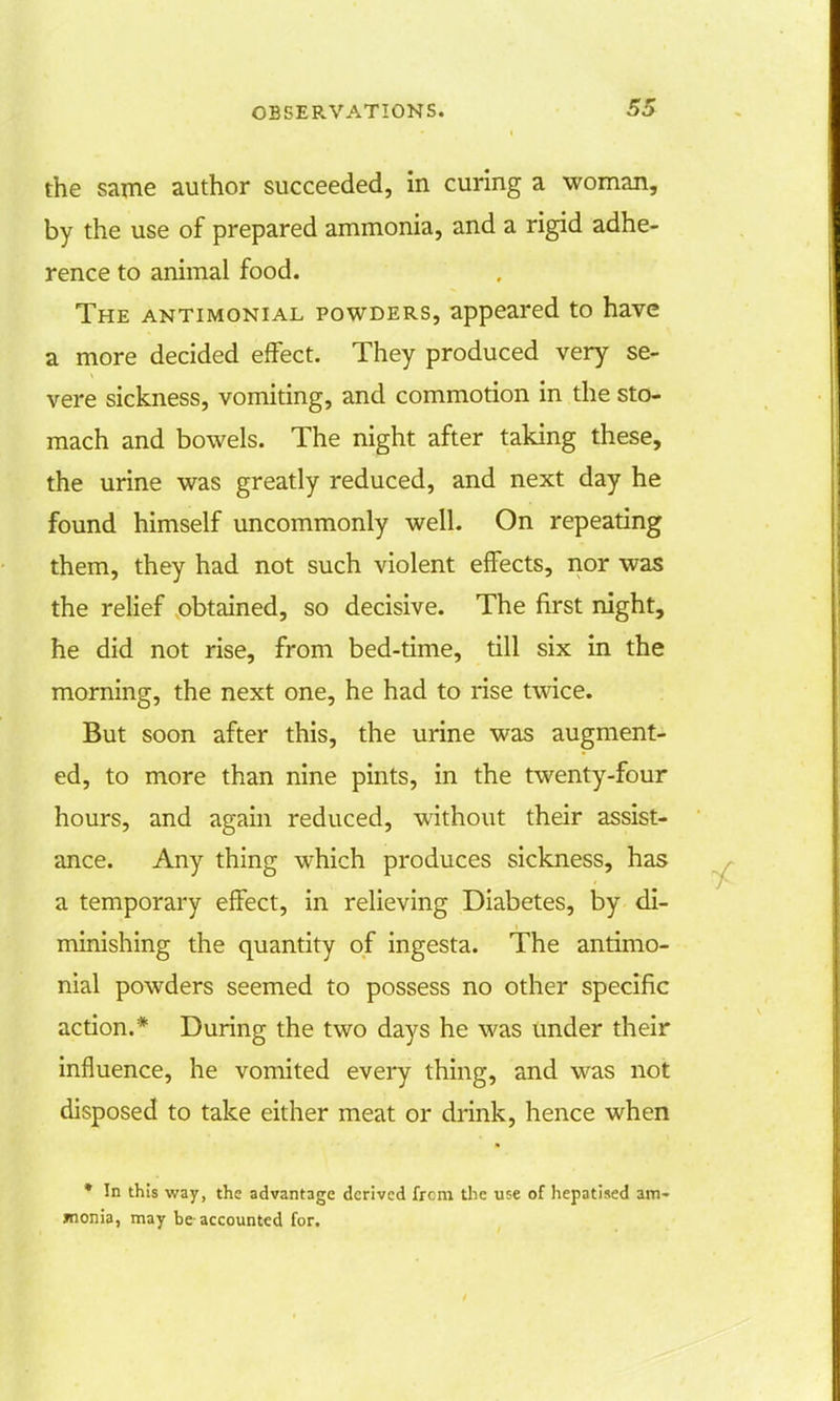 the same author succeeded, in curing a woman, by the use of prepared ammonia, and a rigid adhe- rence to animal food. The antimonial powders, appeared to have a more decided effect. They produced very se- vere sickness, vomiting, and commotion in the sto- mach and bowels. The night after taking these, the urine was greatly reduced, and next day he found himself uncommonly well. On repeating them, they had not such violent effects, nor was the relief obtained, so decisive. The first night, he did not rise, from bed-time, till six in the morning, the next one, he had to rise twice. But soon after this, the urine was augment- ed, to more than nine pints, in the twenty-four hours, and again reduced, without their assist- ance. Any thing which produces sickness, has a temporary effect, in relieving Diabetes, by di- minishing the quantity of ingesta. The antimo- nial powders seemed to possess no other specific action.* During the two days he was under their influence, he vomited every thing, and was not disposed to take either meat or drink, hence when * In this way, the advantage derived frcm the use of hepatised am- monia, may be accounted for.