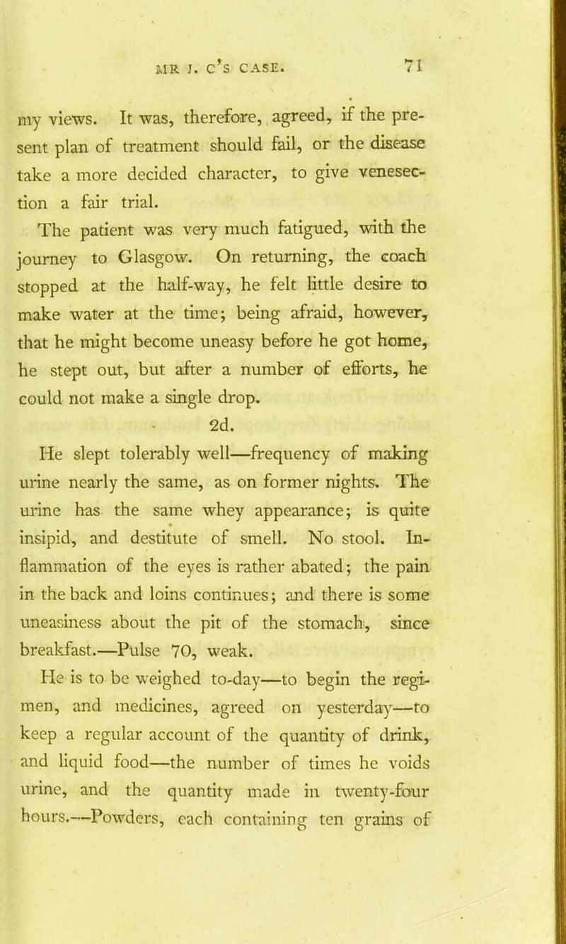 my views. It was, therefore, agreed, if the pre- sent plan of treatment should fail, or the disease take a more decided character, to give venesec- tion a fair trial. The patient was very much fatigued, with the journey to Glasgow. On returning, the coach stopped at the half-way, he felt little desire to make water at the time; being afraid, however, that he might become uneasy before he got home, he stept out, but after a number of efforts, he could not make a single drop. 2d. He slept tolerably well—frequency of making urine nearly the same, as on former nights. The urine has the same whey appearance; is quite insipid, and destitute of smell. No stool. In- flammation of the eyes is rather abated; the pain in the back and loins continues; and there is some uneasiness about the pit of the stomach, since breakfast.—Pulse 70, weak. He is to be weighed to-day—to begin the regi- men, and medicines, agreed on yesterday—to keep a regular account of the quantity of drink, and liquid food—the number of times he voids urine, and the quantity made in twenty-four hours.—Powders, each containing ten grains of