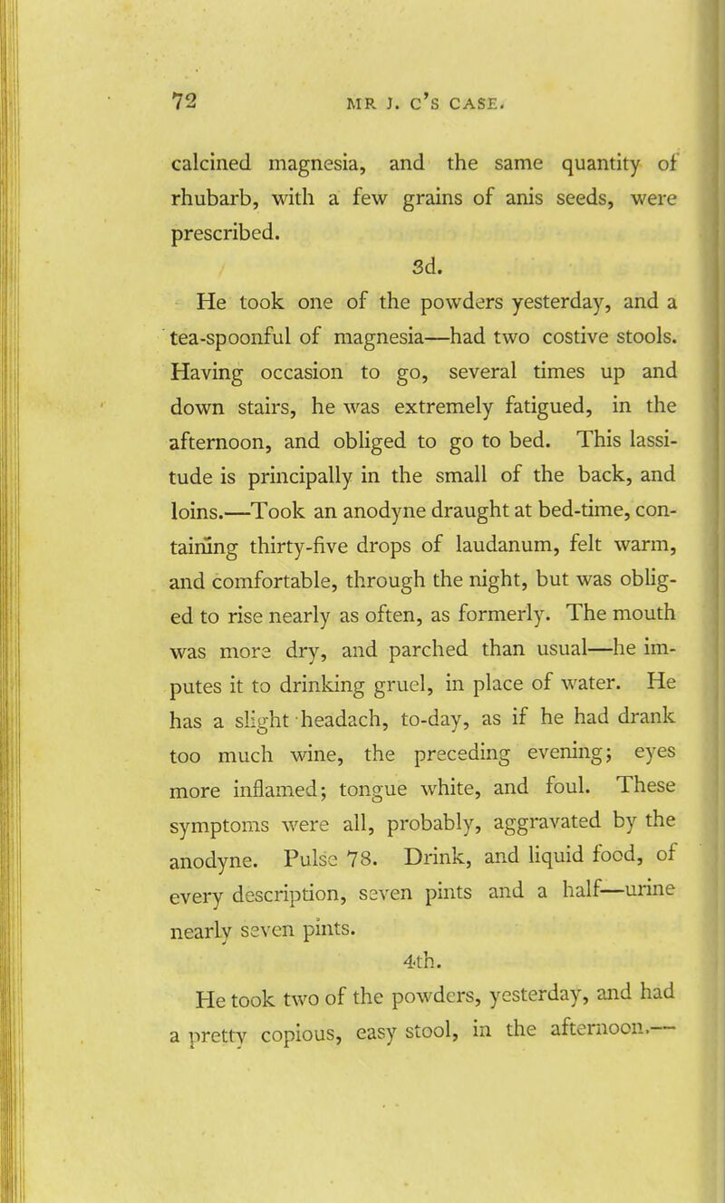 calcined magnesia, and the same quantity of rhubarb, with a few grains of anis seeds, were prescribed. 3d. He took one of the powders yesterday, and a tea-spoonful of magnesia—had two costive stools. Having occasion to go, several times up and down stairs, he was extremely fatigued, in the afternoon, and obliged to go to bed. This lassi- tude is principally in the small of the back, and loins.—Took an anodyne draught at bed-time, con- taining thirty-five drops of laudanum, felt warm, and comfortable, through the night, but was oblig- ed to rise nearly as often, as formerly. The mouth was mora dry, and parched than usual—he im- putes it to drinking gruel, in place of water. He has a slight headach, to-day, as if he had drank too much wine, the preceding evening; eyes more inflamed; tongue white, and foul. These symptoms were all, probably, aggravated by the anodyne. Pulse 78. Drink, and liquid food, of every description, seven pints and a half—urine nearly seven pints. 4th. He took two of the powders, yesterday, and had a pretty copious, easy stool, in the afternoon.--