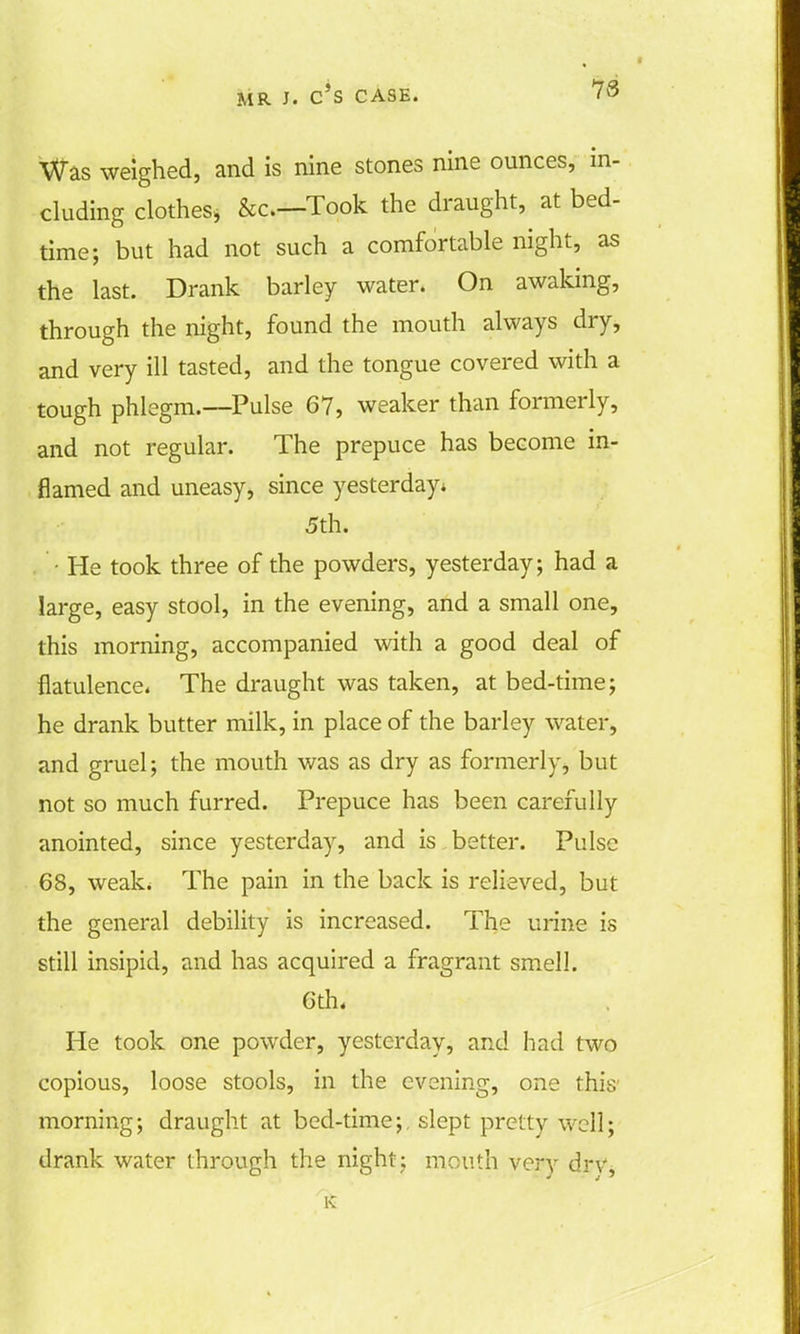 IS Was weighed, and is nine stones nine ounces, in- eluding clothes* &o—Took the draught, at bed- time; but had not such a comfortable night, as the last. Drank barley water. On awaking, through the night, found the mouth always dry, and very ill tasted, and the tongue covered with a tough phlegm.—Pulse 67, weaker than formerly, and not regular. The prepuce has become in- flamed and uneasy, since yesterday* 5th. • He took three of the powders, yesterday; had a large, easy stool, in the evening, and a small one, this morning, accompanied with a good deal of flatulence. The draught was taken, at bed-time; he drank butter milk, in place of the barley water, and gruel; the mouth was as dry as formerly, but not so much furred. Prepuce has been carefully anointed, since yesterday, and is better. Pulse 68, weak. The pain in the back is relieved, but the general debility is increased. The urine is still insipid, and has acquired a fragrant smell. 6th. He took one powder, yesterday, and had two copious, loose stools, in the evening, one this- morning; draught at bed-time;, slept pretty well; drank water through the night; mouth very dry,