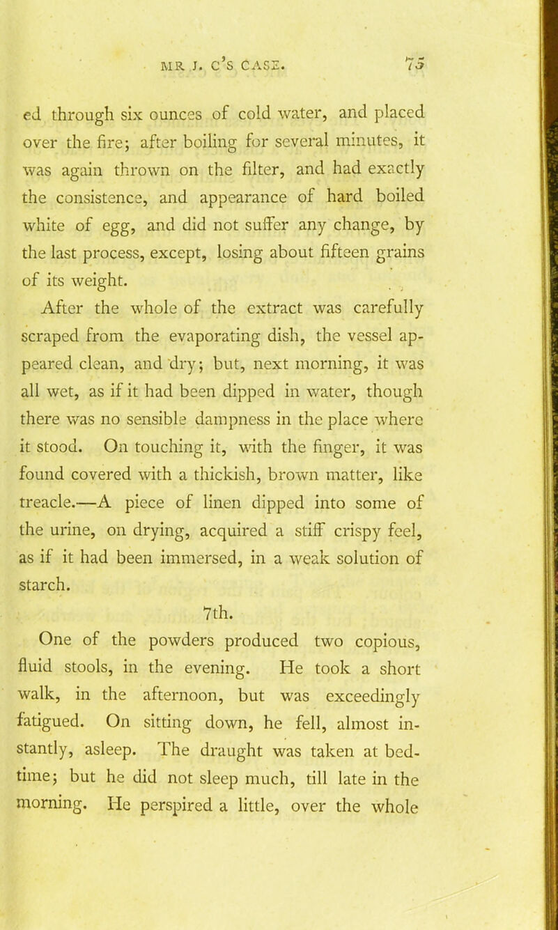 ed through six ounces of cold water, and placed over the fire; after boiling for several minutes, it was again thrown on the filter, and had exactly the consistence, and appearance of hard boiled white of egg, and did not suffer any change, by the last process, except, losing about fifteen grains of its weight. After the whole of the extract was carefully scraped from the evaporating dish, the vessel ap- peared clean, and dry; but, next morning, it was all wet, as if it had been dipped in water, though there was no sensible dampness in the place where it stood. On touching it, with the finger, it was found covered with a thickish, brown matter, like treacle.—A piece of linen dipped into some of the urine, on drying, acquired a stiff crispy feel, as if it had been immersed, in a weak solution of starch. 7th. One of the powders produced two copious, fluid stools, in the evening. He took a short walk, in the afternoon, but was exceedingly fatigued. On sitting down, he fell, almost in- stantly, asleep. The draught was taken at bed- time; but he did not sleep much, till late in the morning. He perspired a little, over the whole