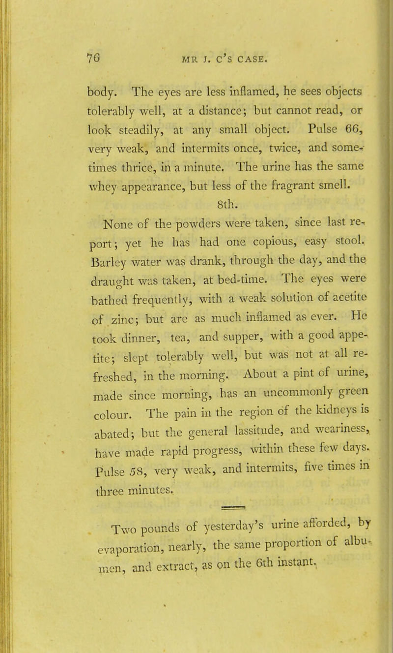 body. The eyes are less inflamed, he sees objects tolerably well, at a distance; but cannot read, or look steadily, at any small object. Pulse 66, very weak, and intermits once, twice, and some^ times thrice, in a minute. The urine has the same whey appearance, but less of the fragrant smell. 8th. None of the powders were taken, since last re-, port; yet he has had one copious, easy stool. Barley water was drank, through the day, and the draught was taken, at bed-time. The eyes were bathed frequently, with a weak solution of acetite of zinc; but are as much inflamed as ever. He took dinner, tea, and supper, with a good appe- tite; slept tolerably well, but was not at all re- freshed, in the morning. About a pint of urine, made since morning, has an uncommonly green colour. The pain in the region of the kidneys is abated; but the general lassitude, and weariness, have made rapid progress, within these few days. Pulse 58, very weak, and intermits, five times in three minutes. Two pounds of yesterday's urine afforded, by evaporation, nearly, the same proportion of albu- men, and extract, as on the 6th instant.
