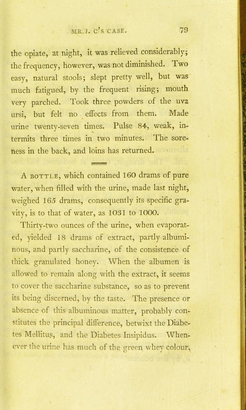 the opiate, at night, it was relieved considerably; the frequency, however, was not diminished. Two easy, natural stools; slept pretty well, but was much fatigued, by the frequent rising; mouth very parched. Took three powders of the uva ursi, but felt no effects from them. Made urine twenty-seven times. Pulse 84, weak, in- termits three times in two minutes. The sore- ness in the back, and loins has returned. A bottle, which contained 160 drams of pure water, when filled with the urine, made last night, weighed 165 drams, consequently its specific gra- vity, is to that of water, as 1031 to 1000. Thirty-two ounces of the urine, when evaporat- ed, yielded 1S drams of extract, partly albumi- nous, and partly saccharine, of the consistence of thick granulated honey. When the albumen is allowed to remain along with the extract, it seems to cover the saccharine substance, so as to prevent its being discerned, by the taste. The presence or absence of this albuminous matter, probably con- stitutes the principal difference, betwixt the Diabe- tes Mellitus, and the Diabetes Insipidus. When- ever the urine has much of the Green whey colour,