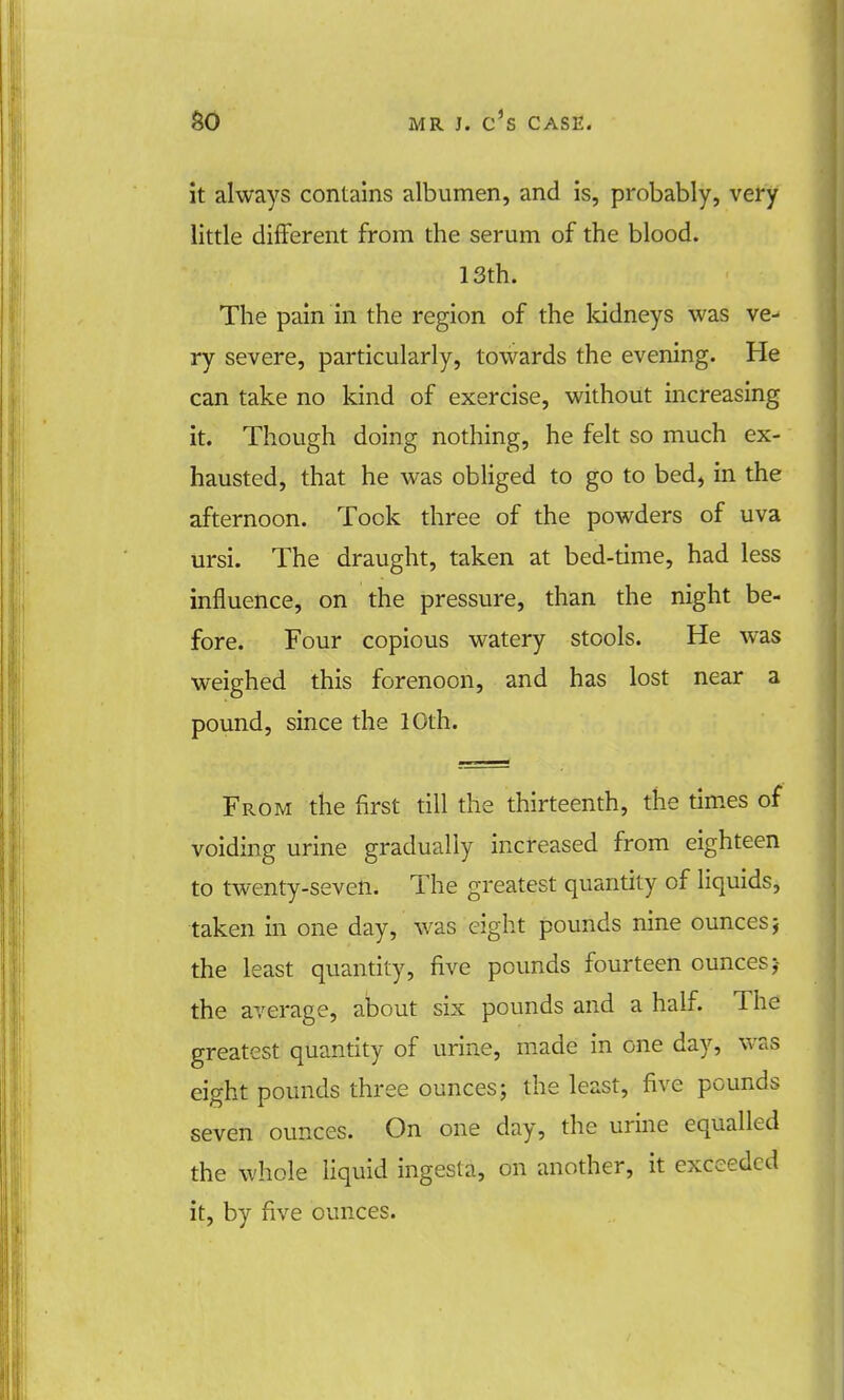 it always contains albumen, and is, probably, very little different from the serum of the blood. 13th. The pain in the region of the kidneys was ve- ry severe, particularly, towards the evening. He can take no kind of exercise, without increasing it. Though doing nothing, he felt so much ex- hausted, that he was obliged to go to bed, in the afternoon. Took three of the powders of uva ursi. The draught, taken at bed-time, had less influence, on the pressure, than the night be- fore. Four copious watery stools. He was weighed this forenoon, and has lost near a pound, since the 10th. From the first till the thirteenth, the times of voiding urine gradually increased from eighteen to twenty-seven. The greatest quantity of liquids, taken in one day, was eight pounds nine ounces j the least quantity, five pounds fourteen ounces j the average, about six pounds and a half. The greatest quantity of urine, made in one day, was eight pounds three ounces; the least, five pounds seven ounces. On one day, the urine equalled the whole liquid ingesla, on another, it exceeded it, by five ounces.