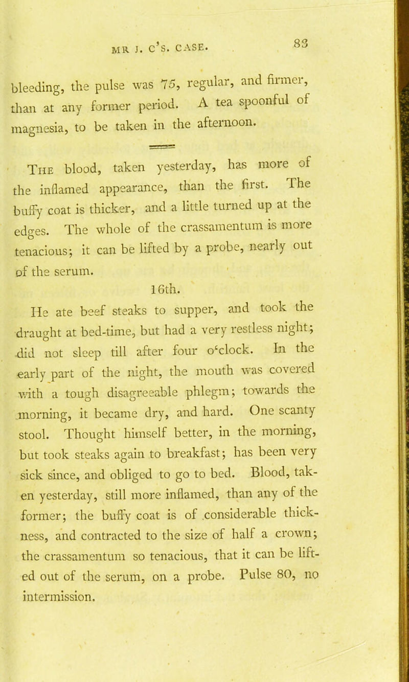bleeding, the pulse was 75, regular, and firmer, than at any former period. A tea spoonful of magnesia, to be taken in the afternoon. The blood, taken yesterday, has more of the inflamed appearance, than the first. The bufiy coat is thicker, and a little turned up at the edges. The whole of the crassamentum is more tenacious; it can be lifted by a probe, nearly out of the serum. 16th. He ate beef steaks to supper, and took the draught at bed-time, but had a very restless night; did not sleep till after four o'clock. In the early part of the night, the mouth was covered with a tough disagreeable phlegm; towards the morning, it became dry, and hard. One scanty stool. Thought himself better, in the morning, but took steaks again to breakfast; has been very sick since, and obliged to go to bed. Blood, tak- en yesterday, still more inflamed, than any of the former; the buffy coat is of considerable thick- ness, and contracted to the size of half a crown; the crassamentum so tenacious, that it can be lift- ed out of the serum, on a probe. Pulse 80, no intermission.