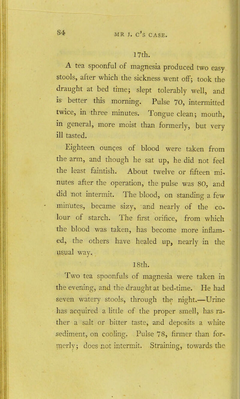 17th. A tea spoonful of magnesia produced two easy Stools, after which the sickness went off; took the draught at bed time; slept tolerably well, and is better this morning. Pulse 70, intermitted twice, in three minutes. Tongue clean; mouth, in general, more moist than formerly, but very ill tasted. Eighteen ounces of blood were taken from the arm, and though he sat up, he did not feel the least faintish. About twelve or fifteen mi- nutes after the operation, the pulse was 80, and did not intermit. The blood, on standing a few minutes, became sizy, and nearly of the co- lour of starch. The first orifice, from which the blood was taken, has become more inflam- ed, the others have healed up, nearly in the usual way. 18th. Two tea spoonfuls of magnesia were taken in the evening, and the draught at bed-time. He had seven watery stools, through the night.—Urine has acquired a little of the proper smell, has ra- ther a salt or bitter taste, and deposits a white sediment, on cooling. Pulse 78, firmer than for- merly; does not intermit. Straining, towards the