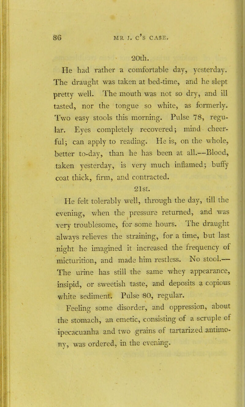 20th. He had rather a comfortable day, yesterday. The draught was taken at bed-time, and he slept pretty well. The mouth was not so dry, and ill tasted, nor the tongue so white, as formerly. Two easy stools this morning. Pulse 78, regu- lar. Eyes completely recovered; mind cheer- ful ; can apply to reading. He is, on the whole, better to-day, than he has been at all.—Blood, taken yesterday, is very much inflamed; bufFy coat thick, firm, and contracted. 21st. He felt tolerably well, through the day, till the evening, when the pressure returned, and was very troublesome, for some hours. The draught .always relieves the straining, for a time, but last night he imagined it increased the frequency of micturition, and made him restless. No stool.— The urine has still the same whey appearance, insipid, or sweetish taste, and deposits a copious white sediment. Pulse 80, regular. Feeling some disorder, and oppression, about the stomach, an emetic, consisting of a scruple of ipecacuanha and two grains of tartarized antimo- ny, was ordered, in the evening.