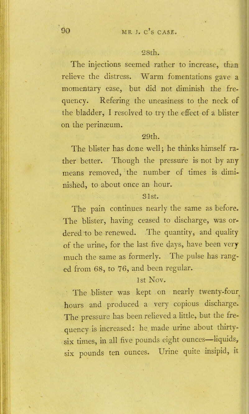 28th. The injections seemed rather to increase, than relieve the distress. Warm fomentations gave a momentary ease, but did not diminish the fre- quency. Refering the uneasiness to the neck of the bladder, I resolved to try the effect of a blister on the perineum. 29th. The blister has done well; he thinks himself ra- ther better. Though the pressure is not by any means removed, the number of times is dimi- nished, to about once an hour. 31st. The pain continues nearly the same as before. The blister, having ceased to discharge, was or- dered to be renewed. The quantity, and quality of the urine, for the last five days, have been very- much the same as formerly. The pulse has rang- ed from 68, to 76, and been regular. 1st Nov. The blister was kept on nearly twenty-four hours and produced a very copious discharge. The pressure has been relieved a little, but the fre- quency is increased: he made urine about thirty- six times, in all five pounds eight ounces—liquids, six pounds ten ounces. Urine quite insipid, it