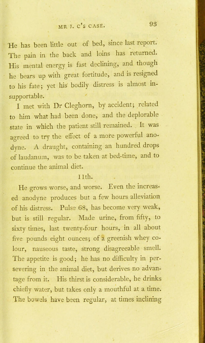 He has been little out of bed, since last report. The pain in the back and loins has returned. His mental energy is fast declining, and though he bears up with great fortitude, and is resigned to his fate; yet his' bodily distress is almost in- supportable. I met with Dr Cleghorn, by accident; related to him what had been done, and the deplorable state in which the patient still remained. . It was agreed to try the effect of a more powerful ano- dyne. A draught, containing an hundred drops of laudanum, was to be taken at bed-time, and to continue the animal diet. 11th. He grows worse, and worse. Even the increas- ed anodyne produces but a few hours alleviation of his distress. Pulse 68, has become very weak, but is still regular. Made urine, from fifty, to sixty times, last twenty-four hours, in all about five pounds eight ounces; of a greenish whey co- lour, nauseous taste, strong disagreeable smell. The appetite is good; he has no difficulty in per- severing in the animal diet, but derives no advan- tage from it. His thirst is considerable, he drinks chiefly water, but takes only a mouthful at a time. The bowels have been regular, at times inclining