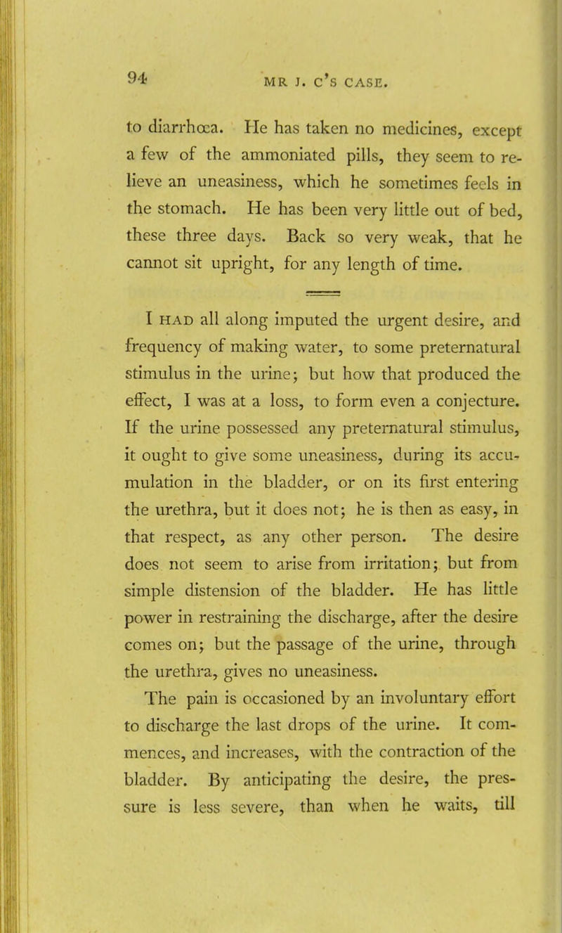 to diarrhoea. He has taken no medicines, except a few of the ammoniated pills, they seem to re- lieve an uneasiness, which he sometimes feels in the stomach. He has been very little out of bed, these three days. Back so very weak, that he cannot sit upright, for any length of time. I had all along imputed the urgent desire, and frequency of making water, to some preternatural stimulus in the urine; but how that produced the effect, I was at a loss, to form even a conjecture. If the urine possessed any preternatural stimulus, it ought to give some uneasiness, during its accu- mulation in the bladder, or on its first entering the urethra, but it does not; he is then as easy, in that respect, as any other person. The desire does not seem to arise from irritation; but from simple distension of the bladder. He has little power in restraining the discharge, after the desire comes on; but the passage of the urine, through the urethra, gives no uneasiness. The pain is occasioned by an involuntary effort to discharge the last drops of the urine. It com- mences, and increases, with the contraction of the bladder. By anticipating the desire, the pres- sure is less severe, than when he waits, till