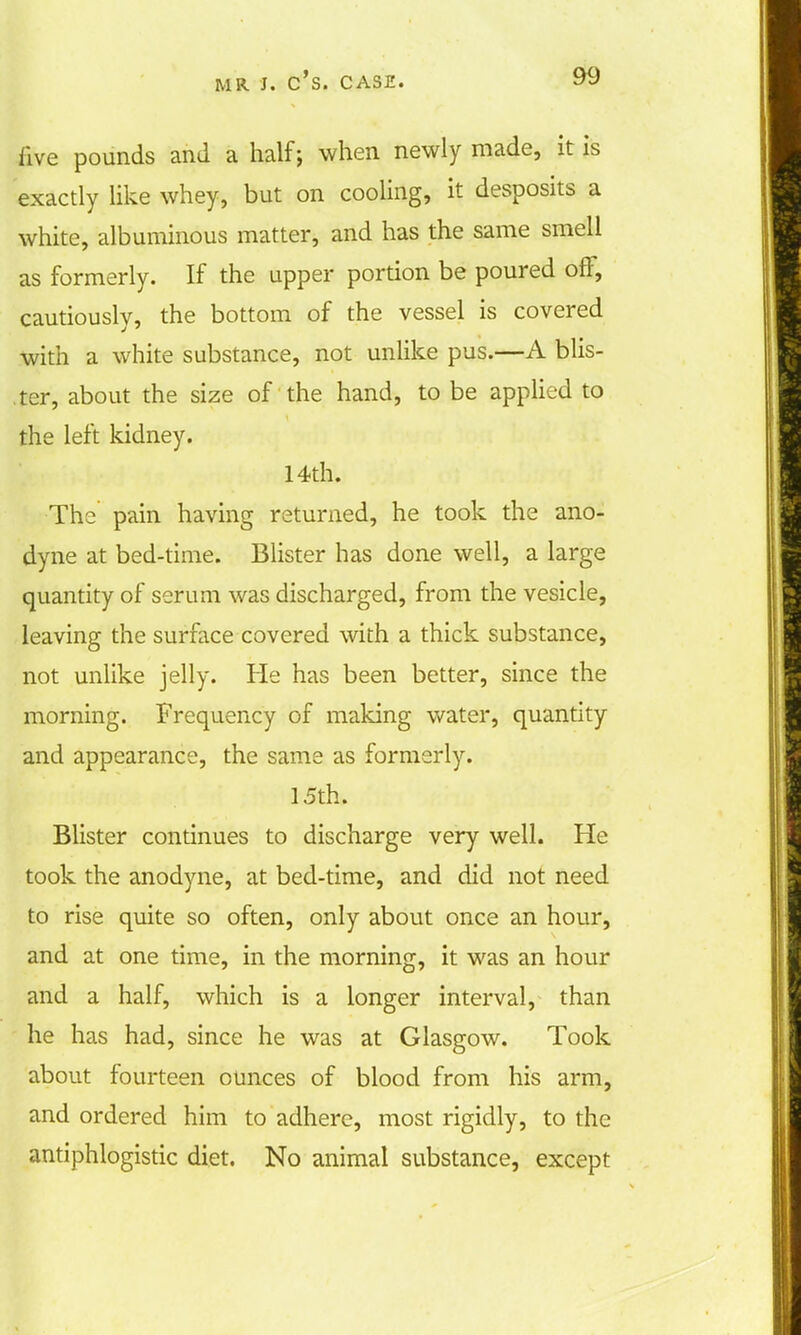 five pounds and a half; when newly made, it is exactly like whey, but on cooling, it desposits a white, albuminous matter, and has the same smell as formerly. If the upper portion be poured off, cautiously, the bottom of the vessel is covered with a white substance, not unlike pus.—A blis- ter, about the size of the hand, to be applied to the left kidney. 14th. The pain having returned, he took the ano- dyne at bed-time. Blister has done well, a large quantity of serum was discharged, from the vesicle, leaving the surface covered with a thick substance, not unlike jelly. He has been better, since the morning. Frequency of making water, quantity and appearance, the same as formerly. 15th. Blister continues to discharge very well. He took the anodyne, at bed-time, and did not need to rise quite so often, only about once an hour, and at one time, in the morning, it was an hour and a half, which is a longer interval, than he has had, since he was at Glasgow. Took about fourteen ounces of blood from his arm, and ordered him to adhere, most rigidly, to the antiphlogistic diet. No animal substance, except