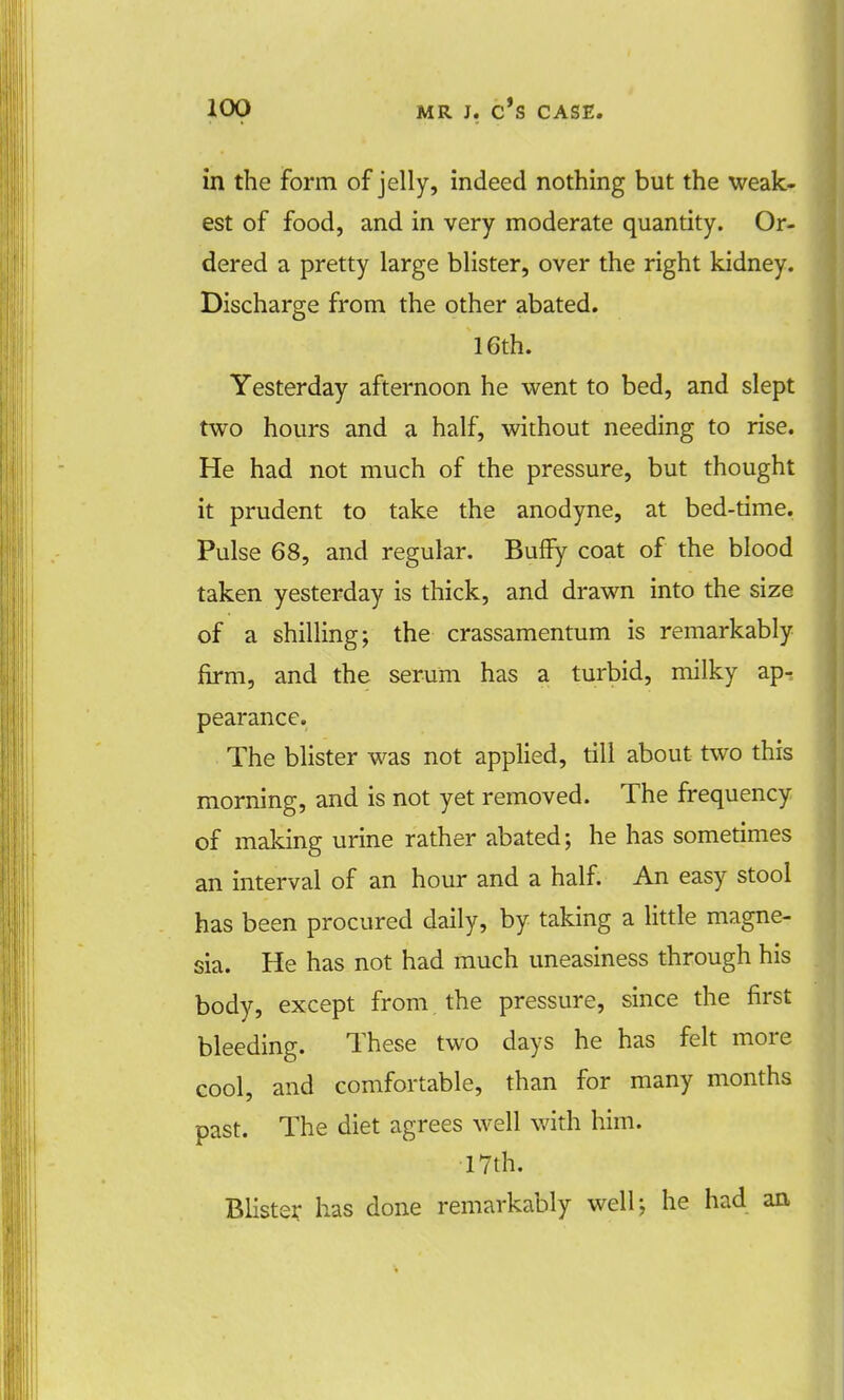 in the form of jelly, indeed nothing but the weak- est of food, and in very moderate quantity. Or- dered a pretty large blister, over the right kidney. Discharge from the other abated. 16th. Yesterday afternoon he went to bed, and slept two hours and a half, without needing to rise. He had not much of the pressure, but thought it prudent to take the anodyne, at bed-time. Pulse 68, and regular. Buffy coat of the blood taken yesterday is thick, and drawn into the size of a shilling; the crassamentum is remarkably firm, and the serum has a turbid, milky ap-s pearance. The blister was not applied, till about two this morning, and is not yet removed. The frequency of making urine rather abated; he has sometimes an interval of an hour and a half. An easy stool has been procured daily, by taking a little magne- sia. He has not had much uneasiness through his body, except from the pressure, since the first bleeding. These two days he has felt more cool, and comfortable, than for many months past. The diet agrees well with him. 17th. Blister has done remarkably well; he had an