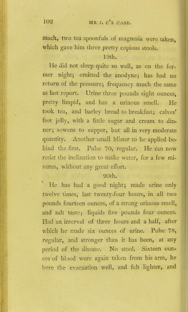 mach, two tea spoonfuls of magnesia were taken, which gave him three pretty copious stools. 19th. He did not sleep quite so well, as on the for- mer night; omitted the anodyne; has had no return of the pressure; frequency much the same as last report. Urine three pounds eight ounces, pretty limpid, and has a urinous smell. He took tea, and barley bread to breakfast; calves' feet jelly, with a little sugar and cream to din- ner; sowens to supper, but all in very moderate quantity. Another small blister to be applied be- hind the first. Pulse 70, regular. He can now resist the inclination to make water, for a few mi- nutes, without any great effort. 20th. He has had a good night; made urine only twelve times, last twenty-four hours, in all two pounds fourteen ounces, of a strong urinous smell, and salt taste; liquids five pounds four ounces. Had an interval of three hours and a half, after which he made six ounces of urine. Pulse 78, regular, and stronger than it has been, at any period of the disease. No stool. Sixteen oun- ces of blood were again taken from his arm, he bore the evacuation well, and felt lighter, and
