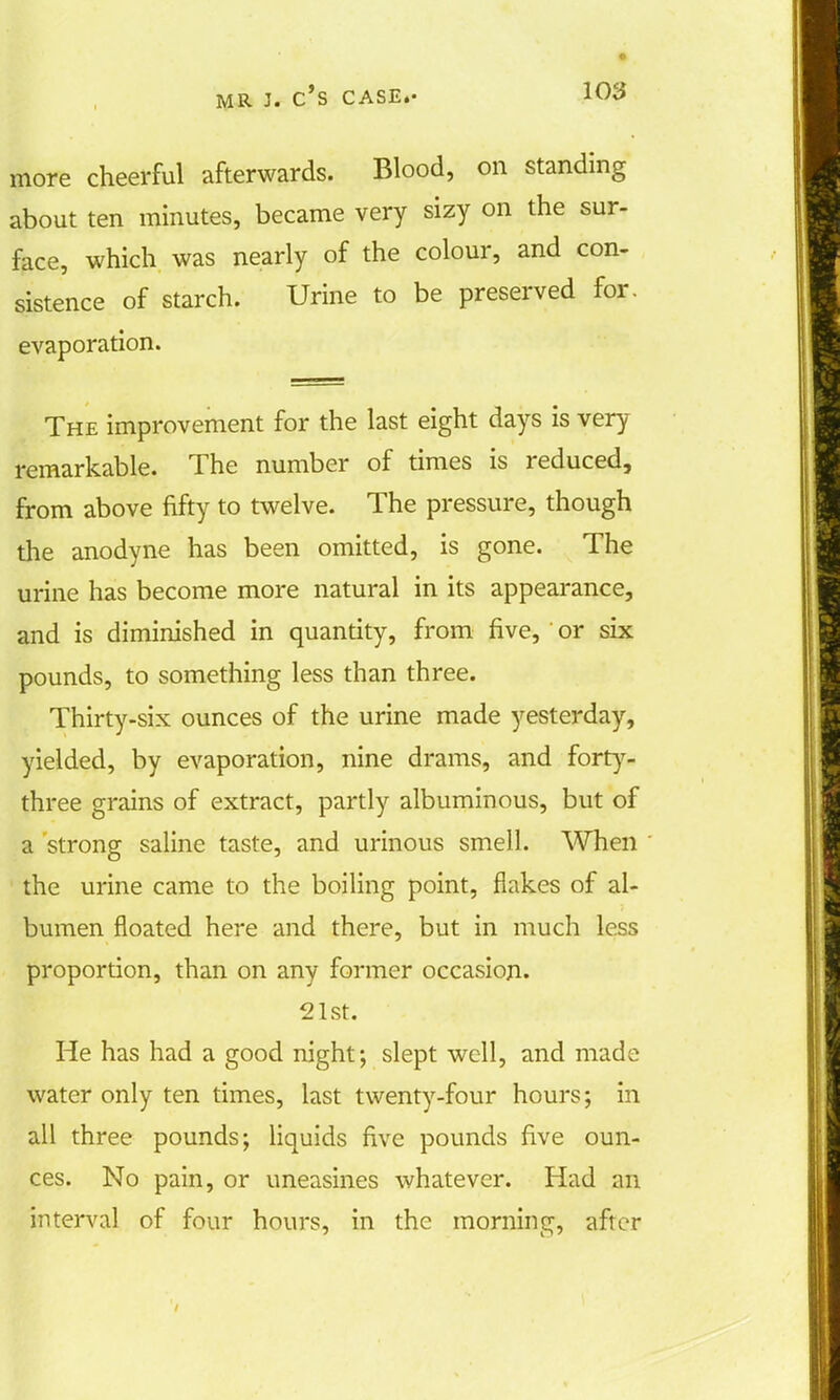 more cheerful afterwards. Blood, on standing about ten minutes, became very sizy on the sur- face, which was nearly of the colour, and con- sistence of starch. Urine to be preserved for. evaporation. The improvement for the last eight days is very remarkable. The number of times is reduced, from above fifty to twelve. The pressure, though the anodyne has been omitted, is gone. The urine has become more natural in its appearance, and is diminished in quantity, from five, or six pounds, to something less than three. Thirty-six ounces of the urine made yesterday, yielded, by evaporation, nine drams, and forty- three grains of extract, partly albuminous, but of a strong saline taste, and urinous smell. When the urine came to the boiling point, flakes of al- bumen floated here and there, but in much less proportion, than on any former occasion. 21st. He has had a good night; slept well, and made water only ten times, last twenty-four hours; in all three pounds; liquids five pounds five oun- ces. No pain, or uneasines whatever. Had an interval of four hours, in the morning, after