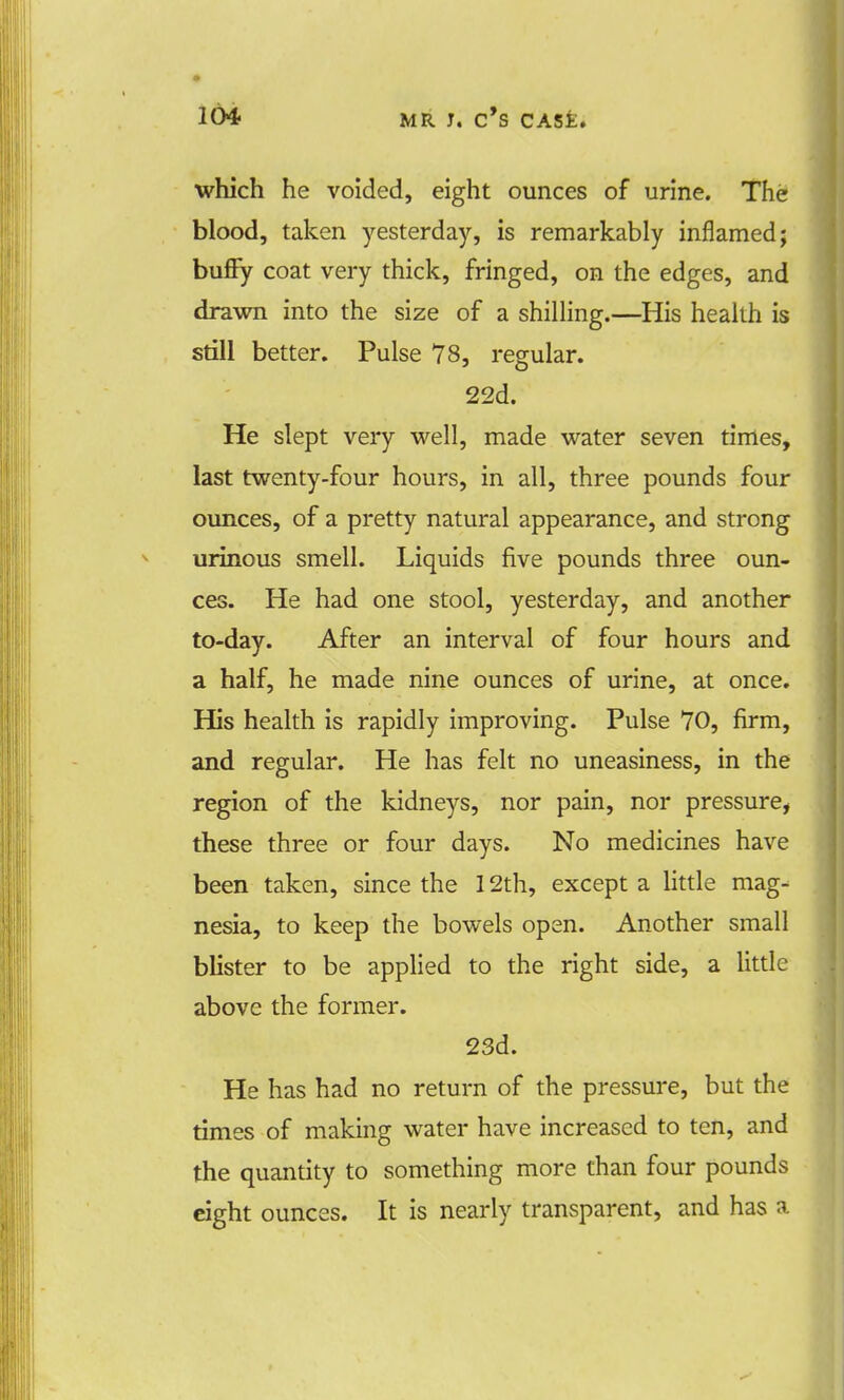 which he voided, eight ounces of urine. The blood, taken yesterday, is remarkably inflamed; bufiy coat very thick, fringed, on the edges, and drawn into the size of a shilling.—His health is still better. Pulse 78, regular. 22d. He slept very well, made water seven times, last twenty-four hours, in all, three pounds four ounces, of a pretty natural appearance, and strong urinous smell. Liquids five pounds three oun- ces. He had one stool, yesterday, and another to-day. After an interval of four hours and a half, he made nine ounces of urine, at once. His health is rapidly improving. Pulse 70, firm, and regular. He has felt no uneasiness, in the region of the kidneys, nor pain, nor pressure, these three or four days. No medicines have been taken, since the 12th, except a little mag- nesia, to keep the bowels open. Another small blister to be applied to the right side, a little above the former. 23d. He has had no return of the pressure, but the times of making water have increased to ten, and the quantity to something more than four pounds eight ounces. It is nearly transparent, and has a
