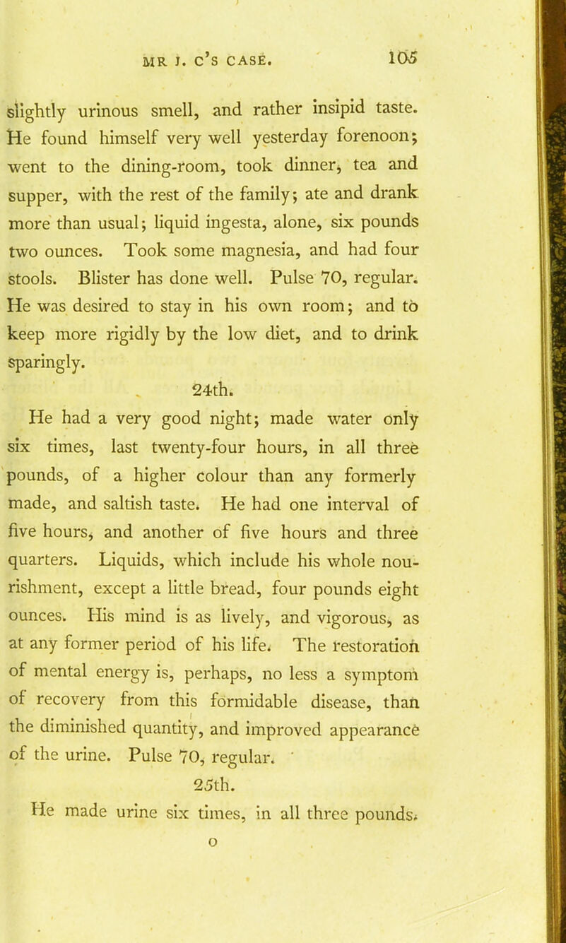 slightly urinous smell, and rather insipid taste. He found himself very well yesterday forenoon; went to the dining-room, took dinner> tea and supper, with the rest of the family; ate and drank more than usual; liquid ingesta, alone, six pounds two ounces. Took some magnesia, and had four stools. Blister has done well. Pulse 70, regular. He was desired to stay in his own room; and to keep more rigidly by the low diet, and to drink Sparingly. 24th. He had a very good night; made water only six times, last twenty-four hours, in all three pounds, of a higher colour than any formerly made, and saltish taste. He had one interval of five hours, and another of five hours and three quarters. Liquids, which include his whole nou- rishment, except a little bread, four pounds eight ounces. His mind is as lively, and vigorous, as at any former period of his life. The restoration of mental energy is, perhaps, no less a symptom of recovery from this formidable disease, than the diminished quantity, and improved appearance of the urine. Pulse 70, regular. ' 25th. He made urine six times, in all three pounds; o