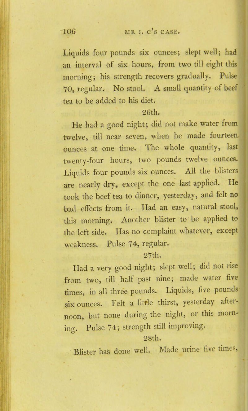 Liquids four pounds six ounces; slept well; had an interval of six hours, from two till eight this morning; his strength recovers gradually. Pulse 70, regular. No stool. A small quantity of beef tea to be added to his diet. 26th. He had a good night; did not make water from twelve, till near seven, when he made fourteen ounces at one time. The whole quantity, last twenty-four hours, two pounds twelve ounces. Liquids four pounds six ounces. All the blisters are nearly dry, except the one last applied. He took the beef tea to dinner, yesterday, and felt no bad effects from it. Had an easy, natural stool, this morning. Another blister to be applied to the left side. Has no complaint whatever, except weakness. Pulse 74, regular. 27th. Had a very good night; slept well; did not rise from two, till half past nine; made water five times, in all three pounds. Liquids, five pounds six ounces. Felt a little thirst, yesterday after- noon, but none during the night, or this morn- ing. Pulse 74; strength still improving. 28th. Blister has done well. Made urine five times,