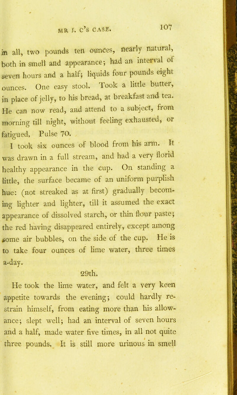in all, two pounds ten ounces, nearly natural^ both in smell alid appearance; had an interval of seven hours and a half; liquids four pounds eight ounces. One easy stool. Took a little butter, in place of jelly, to his bread, at breakfast and tea. He can now read, and attend to a subject, from morning till night, without feeling exhausted, or fatigued, Pulse 70. I took six ounces of blood from his arm. It was drawn in a full stream, and had a very florid healthy appearance in the cup. On standing a little, the surface became of an uniform purplish hue: (not streaked as at first) gradually becom- ing lighter and lighter, till it assumed the exact appearance of dissolved starch, or thin flour paste; the red having disappeared entirely, except among $ome air bubbles, on the side of the cup. He is to take four ounces of lime water, three times a-day. 29th. He took the lime water, and felt a very keen appetite towards the evening; could hardly re- strain himself, from eating more than his allow- ance; slept well; had an interval of seven hours and a half, made water five times, in all not quite three pounds. It is still more urinous in smell