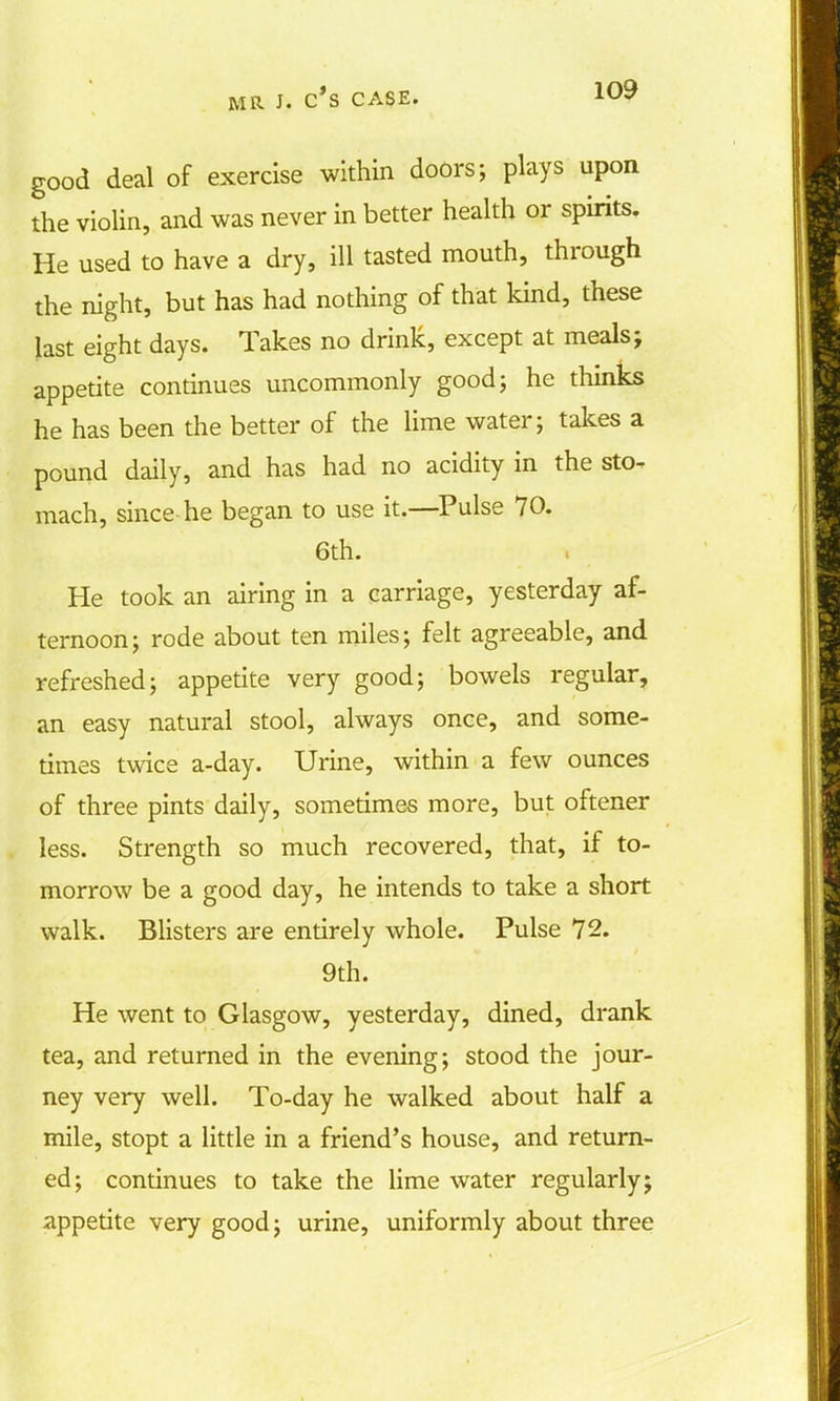 good deal of exercise within doors; plays upon the violin, and was never in better health or spirits. He used to have a dry, ill tasted mouth, through the night, but has had nothing of that kind, these last eight days. Takes no drink, except at meals; appetite continues uncommonly good; he thinks he has been the better of the lime water; takes a pound daily, and has had no acidity in the sto- mach, since-he began to use it.—Pulse 70. 6th. He took an airing in a carriage, yesterday af- ternoon; rode about ten miles; felt agreeable, and refreshed; appetite very good; bowels regular, an easy natural stool, always once, and some- times twice a-day. Urine, within a few ounces of three pints daily, sometimes more, but oftener less. Strength so much recovered, that, if to- morrow be a good day, he intends to take a short walk. Blisters are entirely whole. Pulse 12. 9th. He went to Glasgow, yesterday, dined, drank tea, and returned in the evening; stood the jour- ney very well. To-day he walked about half a mile, stopt a little in a friend's house, and return- ed; continues to take the lime water regularly; appetite very good; urine, uniformly about three