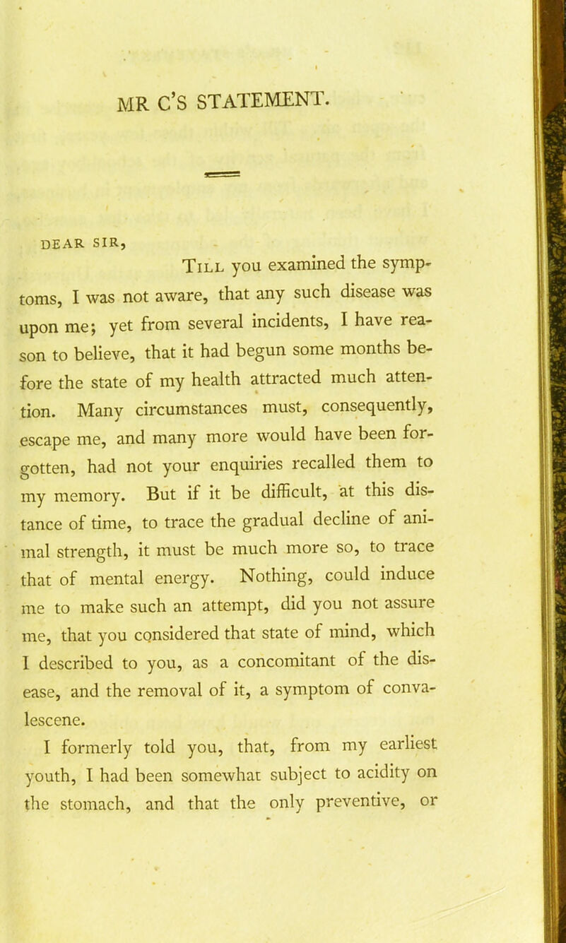 MR C'S STATEMENT. DEAR SIR, Till you examined the symp- toms, I was not aware, that any such disease was upon me; yet from several incidents, I have rea- son to believe, that it had begun some months be- fore the state of my health attracted much atten- tion. Many circumstances must, consequently, escape me, and many more would have been for- gotten, had not your enquiries recalled them to my memory. But if it be difficult, at this dis- tance of time, to trace the gradual decline of ani- mal strength, it must be much more so, to trace that of mental energy. Nothing, could induce me to make such an attempt, did you not assure me, that you considered that state of mind, which I described to you, as a concomitant of the dis- ease, and the removal of it, a symptom of conva- lescene. I formerly told you, that, from my earliest youth, I had been somewhat subject to acidity on the stomach, and that the only preventive, or