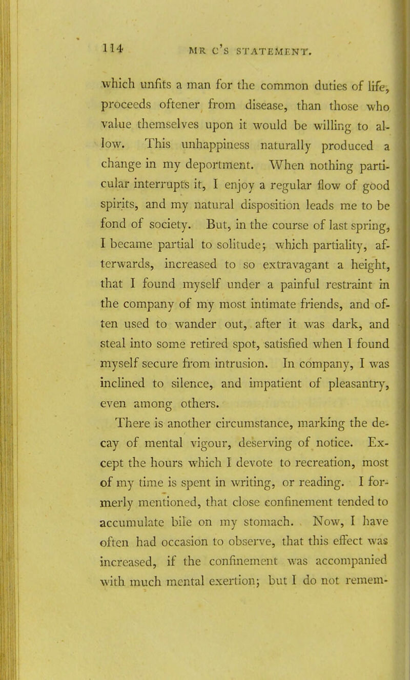 which unfits a man for the common duties of life, proceeds oftener from disease, than those who value themselves upon it would be willing to al- low. This unhappiness naturally produced a change in my deportment. When nothing parti- cular interrupts it, I enjoy a regular flow of good spirits, and my natural disposition leads me to be fond of society. But, in the course of last spring, I became partial to solitude; which partiality, af- terwards, increased to so extravagant a height, that I found myself under a painful restraint in the company of my most intimate friends, and of- ten used to wander out, after it was dark, and steal into some retired spot, satisfied when I found myself secure from intrusion. In company, I was inclined to silence, and impatient of pleasantry, even among others. There is another circumstance, marking the de- cay of mental vigour, deserving of notice. Ex- cept the hours which I devote to recreation, most of my time is spent in writing, or reading. I for- merly mentioned, that close confinement tended to accumulate bile on my stomach. Now, I have often had occasion to observe, that this effect was increased, if the confinement was accompanied with much mental exertion; but I do not remem-