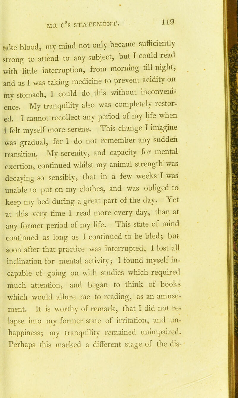 take blood, my mind not only became sufficiently strong to attend to any subject, but I could read with little interruption, from morning till night, and as I was talcing medicine to prevent acidity on my stomach, I could do this without inconveni- ence. My tranquility also was completely restor- ed. I cannot recollect any period of my life when I felt myself more serene. This change I imagine was gradual, for I do not remember any sudden transition. My serenity, and capacity for mental exertion, continued whilst my animal strength was decaying so sensibly, that in a few weeks I was unable to put on my clothes, and was obliged to keep my bed during a great part of the day. Yet at this very time I read more every day, than at any former period of my life. This state of mind continued as long as I continued to be bled; but soon after that practice was interrupted, I lost all inclination for mental activity; I found myself in- capable of going on with studies which required much attention, and began to think of books which would allure me to reading, as an amuse- ment. It is worthy of remark, that I did not re- lapse into my former state of irritation, and un- happiness; my tranquility remained unimpaired. Perhaps this marked a different stage of the dis-