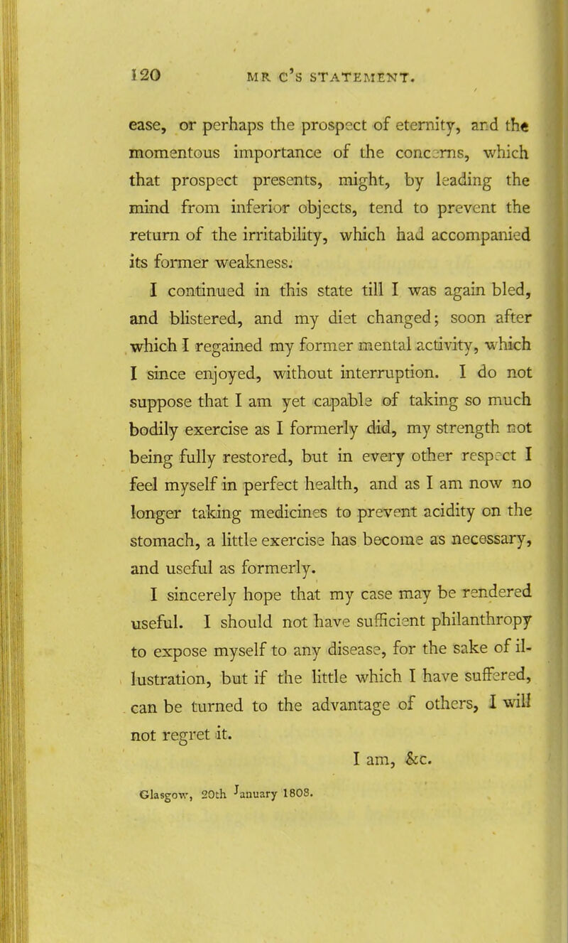 ease, or perhaps the prospect of eternity, and th« momentous importance of the cone rns, which that prospect presents, might, by leading the mind from inferior objects, tend to prevent the return of the irritability, which had accompanied its former weakness. I continued in this state till I was again bled, and blistered, and my diet changed; soon after which I regained my former mental activity, which I since enjoyed, without interruption. I do not suppose that I am yet capable of taking so much bodily exercise as I formerly did, my strength not being fully restored, but in every other resp:ct I feel myself in perfect health, and as I am now no longer taking medicines to prevent acidity on the stomach, a little exercise has become as necessary, and useful as formerly. I sincerely hope that my case may be rendered useful. I should not have sufficient philanthropy to expose myself to any disease, for the sake of il- lustration, but if the little which I have suffered, can be turned to the advantage of others, I will not regret it. I am, &c. Glasgow, 20th January 1808.