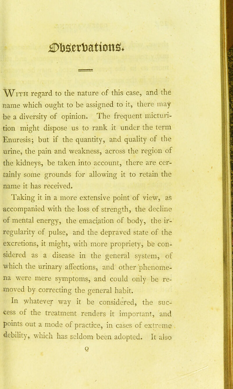 With regard to the nature of this case, and the name which ought to be assigned to it, there may- be a diversity of opinion. The frequent micturi- tion might dispose us to rank it under the term Enuresis; but if the quantity, and quality of the urine, the pain and weakness, across the region of the kidneys, be taken into account, there are cer- tainly some grounds for allowing it to retain the name it has received. Taking it in a more extensive point of view, as accompanied with the loss of strength, the decline of mental energy, the emaciation of body, the ir- regularity of pulse, and the depraved state of the excretions, it might, with more propriety, be con- sidered as a disease in the general system, of which the urinary affections, and other phenome- na were mere symptoms, and could only be re- moved by correcting the general habit. In whatever way it be considered, the suc- cess of the treatment renders it important, and points out a mode of practice, in cases of extreme debility, which has seldom been adopted. It also Q