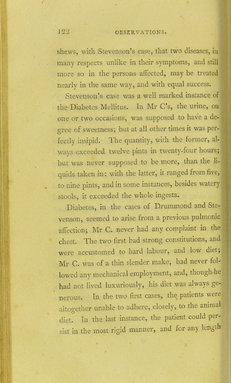 shews, with Stevenson's case, that two diseases, in many respects unlike in their symptoms, and stilt more so in the persons affected, may be treated nearly in the same way, and with equal success. Stevenson's case was a well marked instance of the Diabetes Mellitus. In Mr C's, the urine, on one or two occasions, was supposed to have a de- gree of sweetness; but at all other times it was per- fectly insipid. The quantity, with the former, al- ways exceeded twelve pints in twenty-four hours; but was never supposed to be more, than the li- quids taken in: with the latter, it ranged from five, to nine pints, and in some instances, besides watery stools, it exceeded the whole ingesta. Diabetes, in the cases of Drummond and Ste- venson, seemed to arise from a previous pulmonic affection; Mr C. never had any complaint in the chest. The two first had strong constitutions, and were accustomed to hard labour, and low diet; Mr C. was of a thin slender make, had never fol- lowed any mechanical employment, and, though-he had not lived luxuriously, his diet was always ge-, nerous. In the two first cases, the patients were altogether unable to adhere, closely, to the animal diet. In the last instance, the patient could per- sist in the most rigid manner, and for any NgSfl