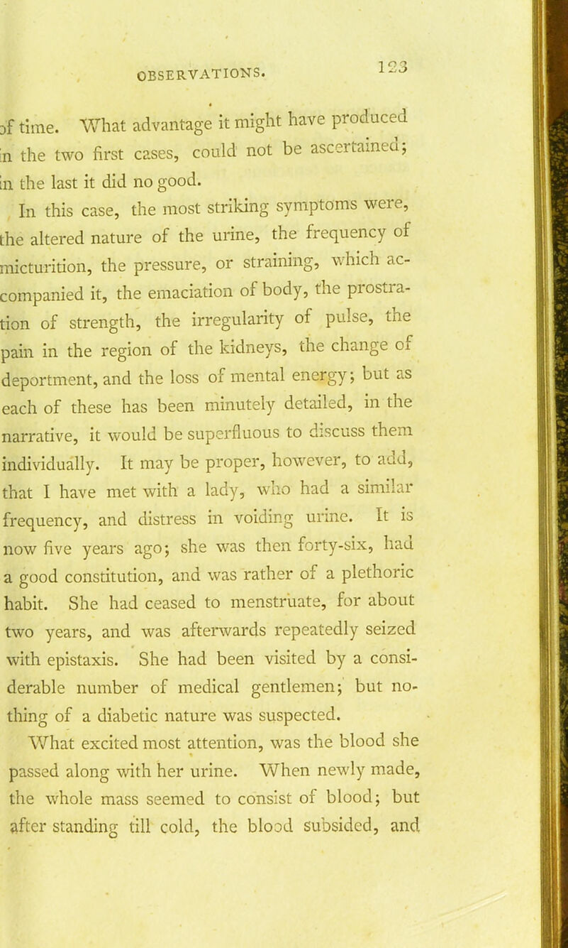 # time. What advantage it might have produced n the two first cases, could not be ascertained; in the last it did no good. In this case, the most striking symptoms were, the altered nature of the urine, the frequency of micturition, the pressure, or straining, which ac- companied it, the emaciation of body, the prostra- tion of strength, the irregularity of pulse, the pain in the region of the kidneys, the change of deportment, and the loss of mental energy; but as each of these has been minutely detailed, in the narrative, it would be superfluous to discuss them individually. It may be proper, however, to add, that I have met with a lady, who had a similar frequency, and distress in voiding urine. It is now five years ago; she was then forty-six, had a good constitution, and was rather of a plethoric habit. She had ceased to menstruate, for about two years, and was afterwards repeatedly seized with epistaxis. She had been visited by a consi- derable number of medical gentlemen; but no- thing of a diabetic nature was suspected. What excited most attention, was the blood she passed along with her urine. When newly made, the whole mass seemed to consist of blood; but after standing till cold, the blood subsided, and
