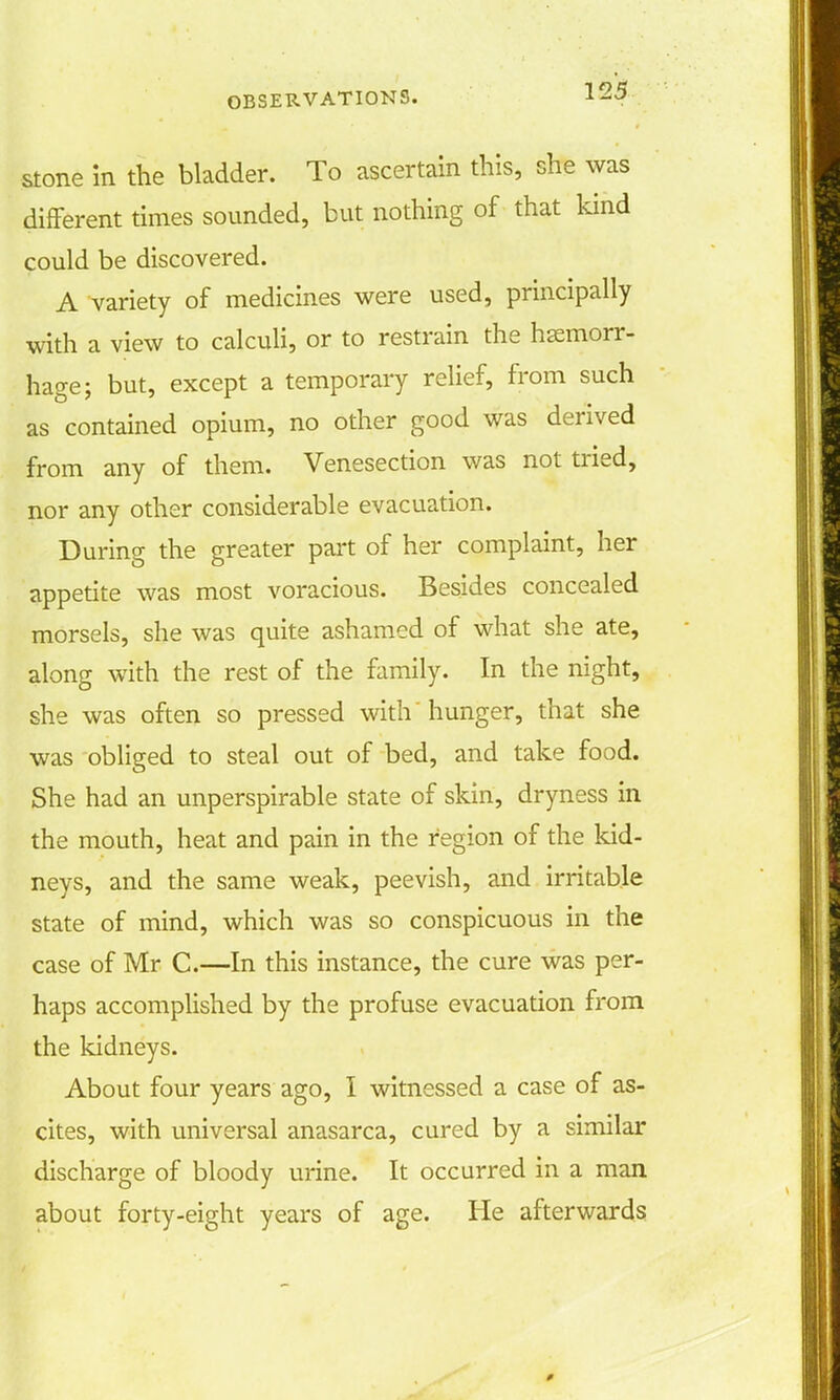 stone m the bladder. To ascertain this, she was different times sounded, but nothing of that kind could be discovered. A variety of medicines were used, principally with a view to calculi, or to restrain the haemorr- hage; but, except a temporary relief, from such as contained opium, no other good was derived from any of them. Venesection was not tried, nor any other considerable evacuation. During the greater part of her complaint, her appetite was most voracious. Besides concealed morsels, she was quite ashamed of what she ate, along with the rest of the family. In the night, she was often so pressed with hunger, that she was obliged to steal out of bed, and take food. She had an unperspirable state of skin, dryness in the mouth, heat and pain in the region of the kid- neys, and the same weak, peevish, and irritable state of mind, which was so conspicuous in the case of Mr C.—In this instance, the cure was per- haps accomplished by the profuse evacuation from the kidneys. About four years ago, I witnessed a case of as- cites, with universal anasarca, cured by a similar discharge of bloody urine. It occurred in a man about forty-eight years of age. He afterwards
