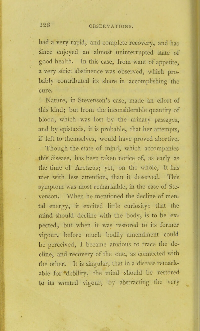 had a very rapid, and complete recovery, and has since enjoyed an almost uninterrupted state of good health. In this case, from want of appetite, a very strict abstinence was observed, which pro- bably contributed its share in accomplishing the cure. Nature, in Stevenson's case, made an effort of this kind; but from the inconsiderable quantity of blood, which was lost by the urinary passages, and by epistaxis, it is probable, that her attempts, if left to themselves, would have proved abortive. Though the state of mind, which accompanies this disease, has been taken notice of, as early as the time of Aretseus; yet, on the whole, It has met with less attention, than it deserved. This symptom was most remarkable, in the case of Ste- venson. When he mentioned the decline of men- tal energy, it excited little curiosity: that the mind should decline with the body, is to be ex- pected; but when it was restored to its former vigour, before much bodily amendment could be perceived, I became anxious to trace the de- cline, and recovery of the one, as connected with the other. It is singular, that in a disease remark- able for •debility, the mind should be restored to its wonted vigour, by abstracting the very