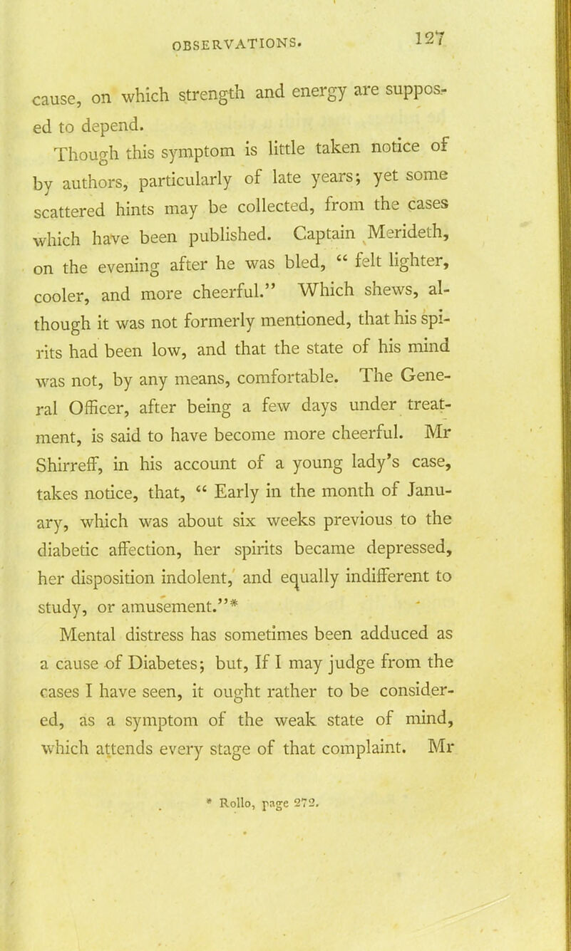 cause, on which strength and energy are suppos- ed to depend. Though this symptom is little taken notice of by authors, particularly of late years; yet some scattered hints may be collected, from the cases which have been published. Captain Merideth, on the evening after he was bled,  felt lighter, cooler, and more cheerful. Which shews, al- though it was not formerly mentioned, that his spi- rits had been low, and that the state of his mind was not, by any means, comfortable. The Gene- ral Officer, after being a few days under treat- ment, is said to have become more cheerful. Mr ShirrefF, in his account of a young lady's case, takes notice, that,  Early in the month of Janu- ary, which was about six weeks previous to the diabetic affection, her spirits became depressed, her disposition indolent, and equally indifferent to study, or amusement.* Mental distress has sometimes been adduced as a cause of Diabetes; but, If I may judge from the cases I have seen, it ought rather to be consider- ed, as a symptom of the weak state of mind, which attends every stage of that complaint. Mr * Rollo, page 272.