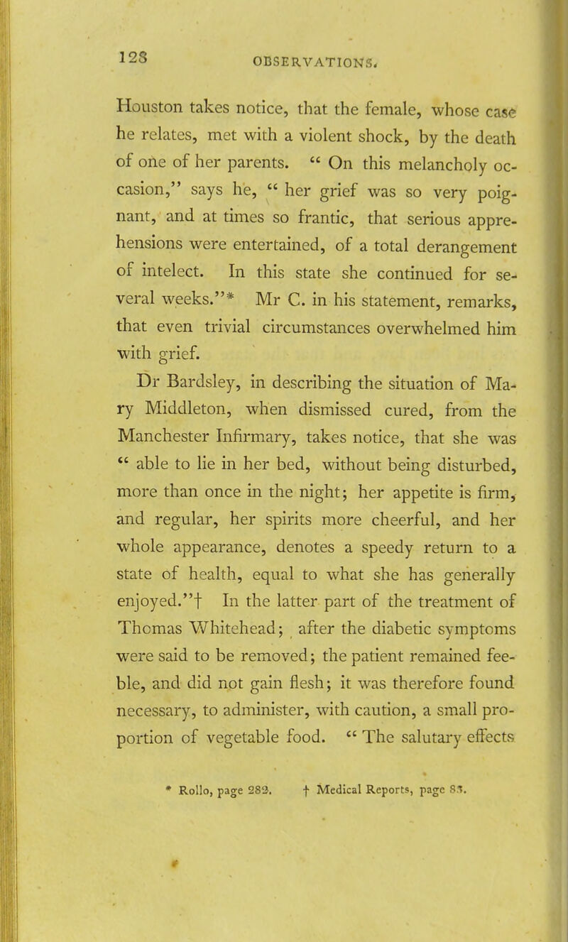 Houston takes notice, that the female, whose case he relates, met with a violent shock, by the death of one of her parents.  On this melancholy oc- casion, says he,  her grief was so very poig- nant, and at times so frantic, that serious appre- hensions were entertained, of a total derangement of intelect. In this state she continued for se- veral weeks.* Mr C. in his statement, remarks, that even trivial circumstances overwhelmed him with grief. Dr Bardsley, in describing the situation of Ma- ry Middleton, when dismissed cured, from the Manchester Infirmary, takes notice, that she was  able to lie in her bed, without being disturbed, more than once in the night; her appetite is firm, and regular, her spirits more cheerful, and her whole appearance, denotes a speedy return to a state of health, equal to what she has generally enjoyed.! In the latter part of the treatment of Thomas Whitehead; after the diabetic symptoms were said to be removed; the patient remained fee- ble, and did not gain flesh; it was therefore found necessary, to administer, with caution, a small pro- portion of vegetable food.  The salutary effects * Rollo, page 28'i. f Medical Reports, page 8.1.