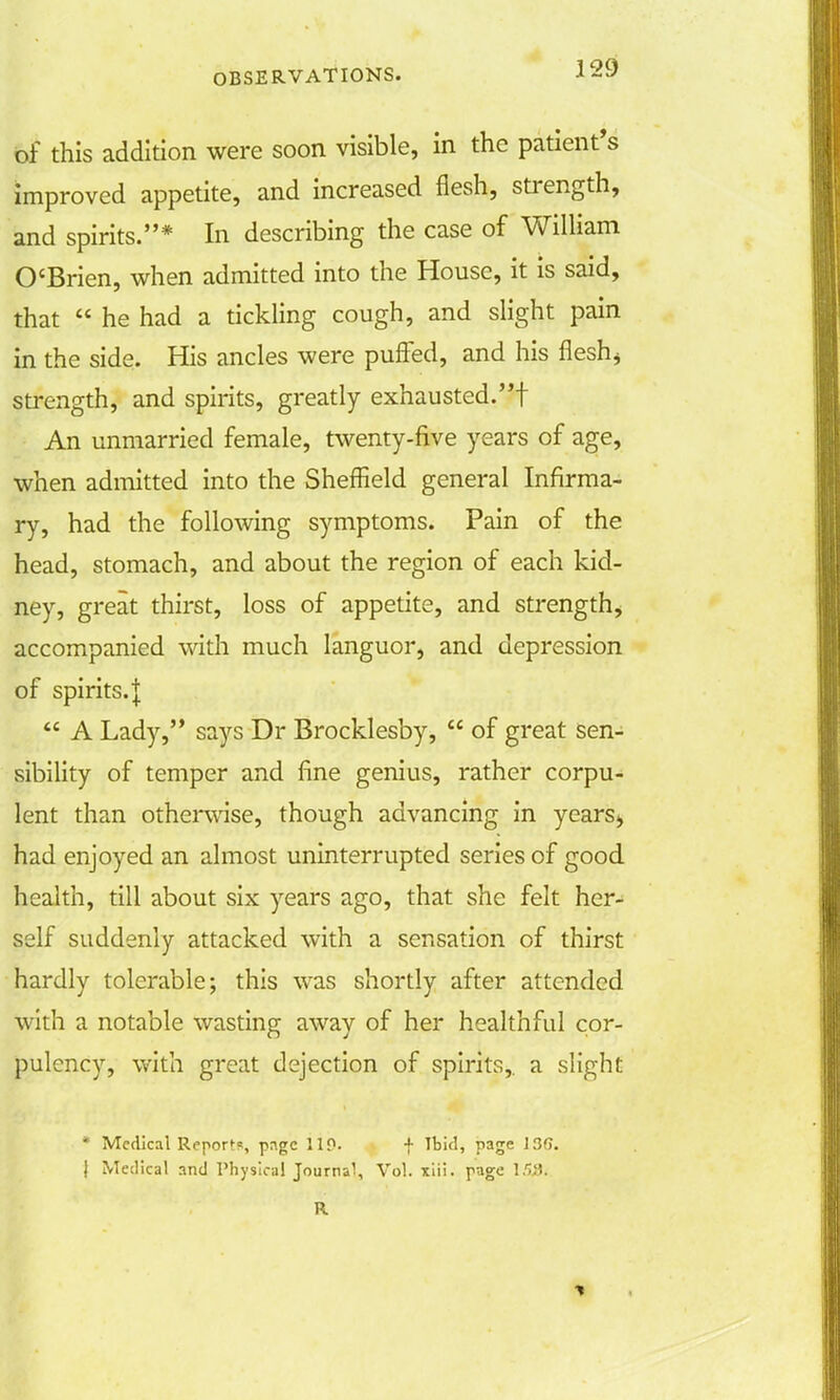 J 29 of this addition were soon visible, in the patient's improved appetite, and increased flesh, strength, and spirits.* In describing the case of William O'Brien, when admitted into the House, it is said, that  he had a tickling cough, and slight pain in the side. His ancles were puffed, and his flesh* strength, and spirits, greatly exhausted.! An unmarried female, twenty-five years of age, when admitted into the Sheffield general Infirma- ry, had the following symptoms. Pain of the head, stomach, and about the region of each kid- ney, great thirst, loss of appetite, and strength, accompanied with much languor, and depression of spirits. |  A Lady, says Dr Brocklesby,  of great sen- sibility of temper and fine genius, rather corpu- lent than otherwise, though advancing in years* had enjoyed an almost uninterrupted series of good health, till about six years ago, that she felt her- self suddenly attacked with a sensation of thirst hardly tolerable; this was shortly after attended with a notable wasting away of her healthful cor- pulency, with great dejection of spirits,, a slight * Medical Reports, page 110. f Ibid, page 13G. | Medical and Physical Journal, Vol. xiii. page \!>Si. R