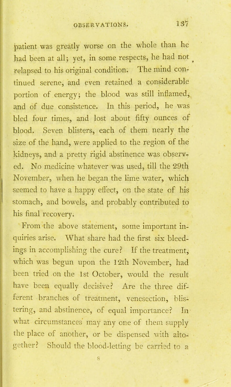 131 patient was greatly worse on the whole than he had been at all; yet, in some respects, he had not ( relapsed to his original condition. The mind con- tinued serene, and even retained a considerable portion of energy; the blood was still inflamed, and of due consistence. In this period, he was bled four times, and lost about fifty ounces of blood. Seven blisters, each of them nearly the size of the hand, were applied to the region of the kidneys, and a pretty rigid abstinence was observ- ed. No medicine whatever was used, till the 29th November, when he began the lime water, which seemed to have a happy effect, on the state of his stomach, and bowels, and probably contributed to his final recovery. From the above statement, some important in- quiries arise. What share had the first six bleed- ings in accomplishing the cure? If the treatment, which was begun upon the 12th November, had been tried on the 1st October, would the result have been equally decisive? Are the three dif- ferent branches of treatment, venesection, blis- tering, and abstinence, of equal importance? In what circumstances' may any one of them supply the place of another, or be dispensed with alto- gether? Should the blood-letting be carried to a