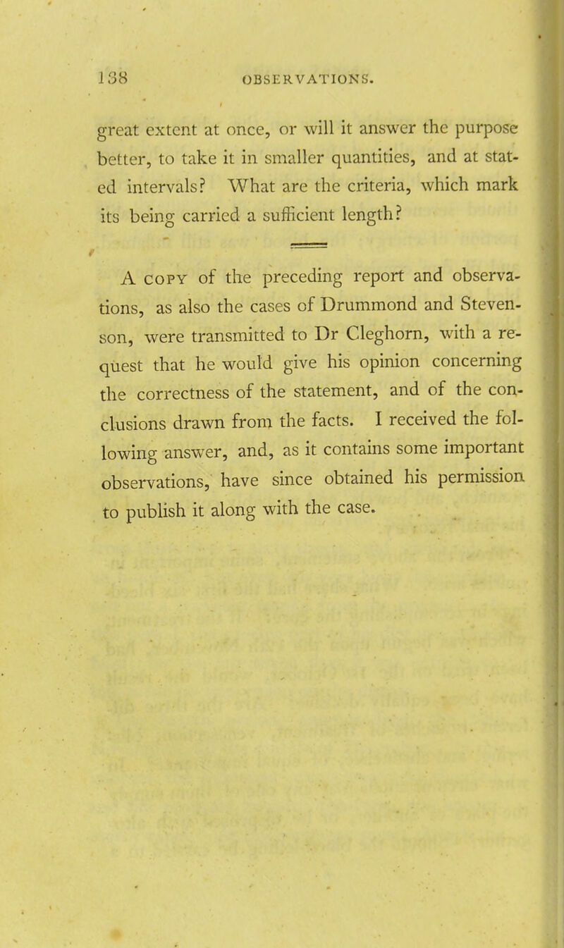 great extent at once, or will it answer the purpose better, to take it in smaller quantities, and at stat- ed intervals? What are the criteria, which mark its being carried a sufficient length? A copy of the preceding report and observa- tions, as also the cases of Drummond and Steven- son, were transmitted to Dr Cleghorn, with a re- quest that he would give his opinion concerning the correctness of the statement, and of the con- clusions drawn from the facts. I received the fol- lowing answer, and, as it contains some important observations, have since obtained his permission to publish it along with the case.