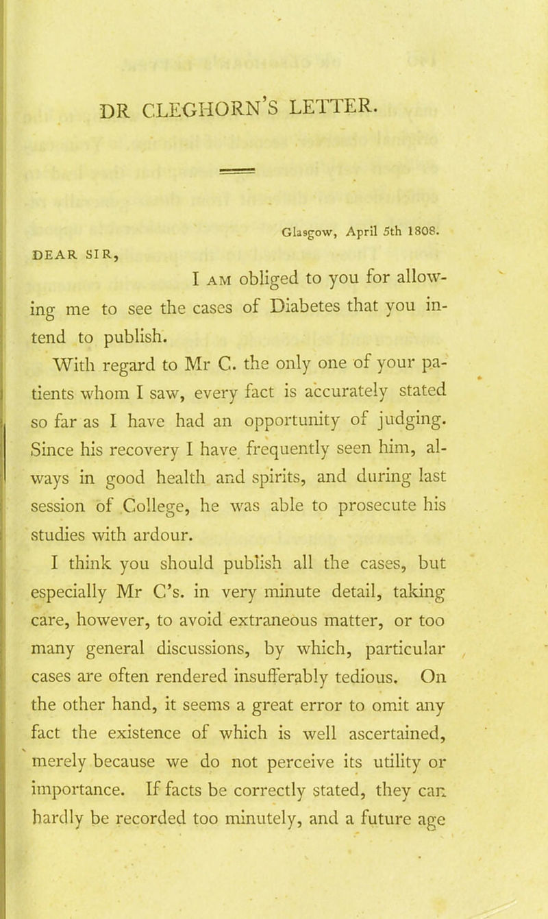 DR. CLEGHORN'S LETTER. Glasgow, April 5th 1808. DEAR SIR, I am obliged to you for allow- ing me to see the cases of Diabetes that you in- tend to publish. With regard to Mr C. the only one of your pa- tients whom I saw, every fact is accurately stated so far as I have had an opportunity of judging. Since his recovery I have frequently seen him, al- ways in good health and spirits, and during last session of College, he was able to prosecute his studies with ardour. I think you should publish all the cases, but especially Mr C's. in very minute detail, taking care, however, to avoid extraneous matter, or too many general discussions, by which, particular cases are often rendered insufferably tedious. On the other hand, it seems a great error to omit any fact the existence of which is well ascertained, merely because we do not perceive its utility or importance. If facts be correctly stated, they can hardly be recorded too minutely, and a future age