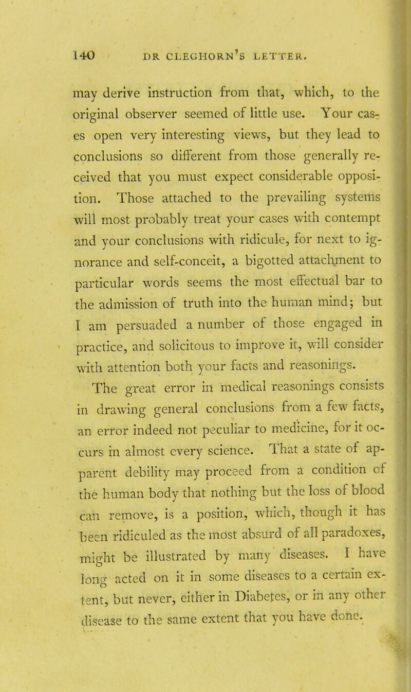 may derive instruction from that, which, to the original observer seemed of little use. Your cas- es open very interesting views, but they lead to conclusions so different from those generally re- ceived that you must expect considerable opposi- tion. Those attached to the prevailing systems will most probably treat your cases with contempt and your conclusions with ridicule, for next to ig- norance and self-conceit, a bigotted attachment to particular words seems the most effectual bar to the admission of truth into the human mind; but I am persuaded a number of those engaged in practice, and solicitous to improve it, will consider with attention both your facts and reasonings. The great error in medical reasonings consists in drawing general conclusions from a few facts, an error indeed not peculiar to medicine, for it oc- curs in almost every science. That a state of ap- parent debility may proceed from a condition of the human body that nothing but the loss of blood can remove, is a position, which, though it has been ridiculed as the most absurd of all paradoxes, might be illustrated by many diseases. I have long acted on it in some diseases to a certain ex- tent, but never, cither in Diabetes, or in any other disease to the same extent that you have done.