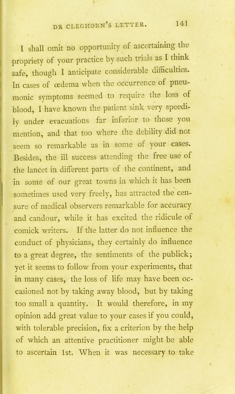 I shall omit no opportunity of ascertaining the propriety of your practice by such trials as I think safe, though I anticipate considerable difficulties. In cases of oedema when the occurrence of pneu- monic symptoms seemed to require the loss of blood, I have known the patient sink very speedi- ly under evacuations far inferior to those you mention, and that too where the debility did not seem so remarkable as in some of your cases. Besides, the ill success attending the free use of the lancet in different parts of the continent, and in some of our great towns in which it has been sometimes used very freely, has attracted the cen- sure of medical observers remarkable for accuracy and candour, while it has excited the ridicule of comick writers. If the latter do not influence the conduct of physicians, they certainly do influence to a great degree, the sentiments of the publick; yet it seems to follow from your experiments, that in many cases, the loss of life may have been oc- casioned not by taking away blood, but by taking too small a quantity. It would therefore, in my opinion add great value to your cases if you could, with tolerable precision, fix a criterion by the help of which an attentive practitioner might be able to ascertain 1st. When it was necessary to take