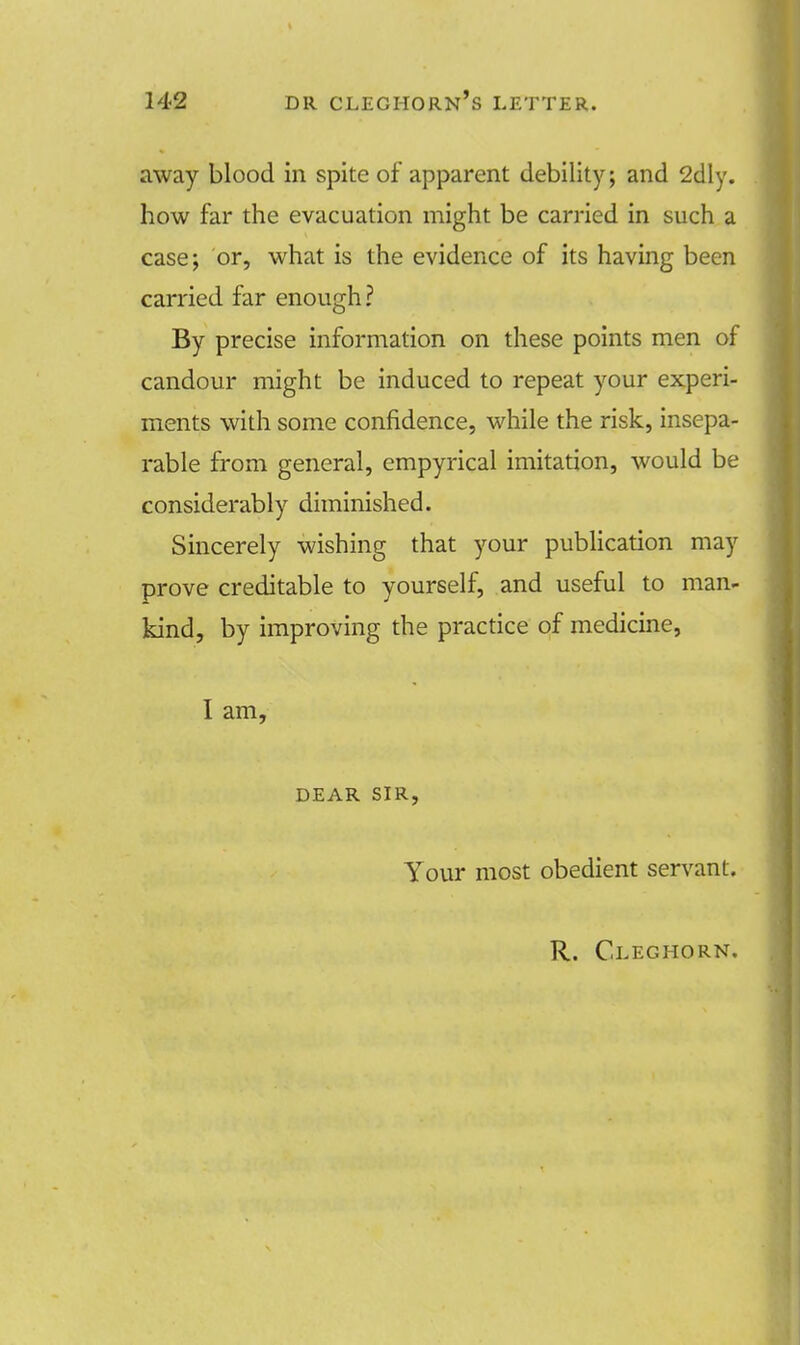 away blood in spite of apparent debility; and 2dly. how far the evacuation might be carried in such a case; or, what is the evidence of its having been carried far enough ? By precise information on these points men of candour might be induced to repeat your experi- ments with some confidence, while the risk, insepa- rable from general, empyrical imitation, would be considerably diminished. Sincerely wishing that your publication may prove creditable to yourself, and useful to man- kind, by improving the practice of medicine, I am, DEAR SIR, Your most obedient servant. R. Cleghorn,