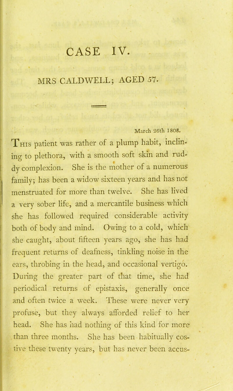 CASE IV. MRS CALDWELL; AGED 57. March 26th 1808. This patient was rather of a plump habit, inclin- ing to plethora, with a smooth soft skin and rud- dy complexion. She is the mother of a numerous family; has been a widow sixteen years and has not menstruated for more than twelve. She has lived a very sober life, and a mercantile business which she has followed required considerable activity both of body and mind. Owing to a cold, which she caught, about fifteen years ago, she has had frequent returns of deafness, tinkling noise in the ears, throbing in the head, and occasional vertigo. During the greater part of that time, she had periodical returns of epistaxis, generally once and often twice a week. These were never very profuse, but they always afforded relief to her head. She has had nothing of this kind for more than three months. She has been habitually cos- tive these twenty years, but has never been accus-