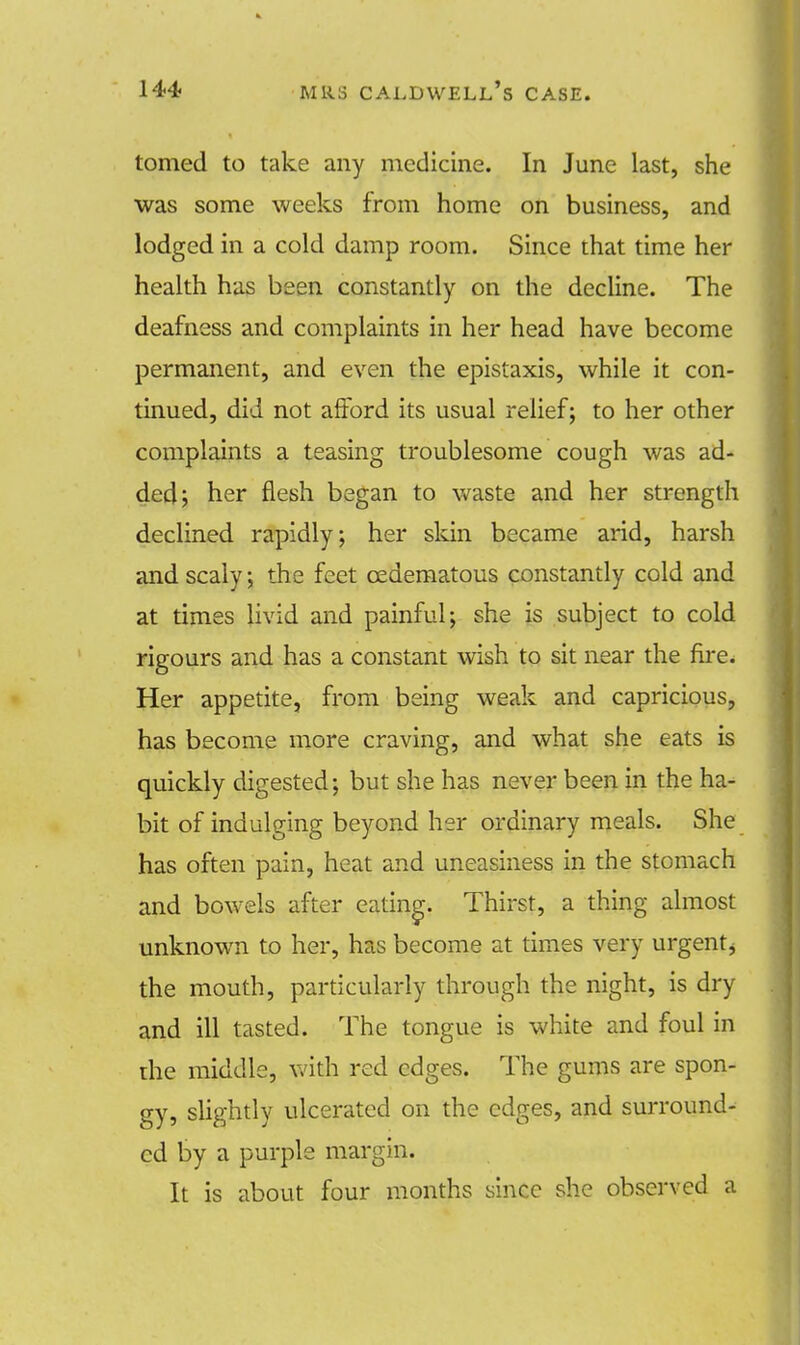tomed to take any medicine. In June last, she was some weeks from home on business, and lodged in a cold damp room. Since that time her health has been constantly on the decline. The deafness and complaints in her head have become permanent, and even the epistaxis, while it con- tinued, did not afford its usual relief; to her other complaints a teasing troublesome cough was ad- ded; her flesh began to waste and her strength declined rapidly; her skin became arid, harsh and scaly; the feet cedematous constantly cold and at times livid and painful; she is subject to cold rigours and has a constant wish to sit near the fire. Her appetite, from being weak and capricious, has become more craving, and what she eats is quickly digested; but she has never been in the ha- bit of indulging beyond her ordinary meals. She has often pain, heat and uneasiness in the stomach and bowels after eating. Thirst, a thing almost unknown to her, has become at times very urgentj the mouth, particularly through the night, is dry and ill tasted. The tongue is white and foul in die middle, with red edges. The gums are spon- gy, slightly ulcerated on the edges, and surround- ed by a purple margin. It is about four months since she observed a